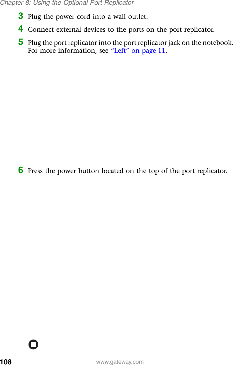 108 www.gateway.comChapter 8: Using the Optional Port Replicator3Plug the power cord into a wall outlet.4Connect external devices to the ports on the port replicator.5Plug the port replicator into the port replicator jack on the notebook. For more information, see “Left” on page 11.6Press the power button located on the top of the port replicator.