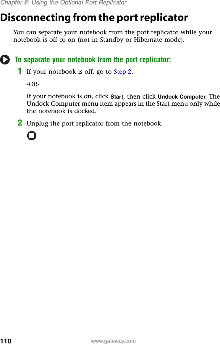 110 www.gateway.comChapter 8: Using the Optional Port ReplicatorDisconnecting from the port replicatorYou can separate your notebook from the port replicator while your notebook is off or on (not in Standby or Hibernate mode).To separate your notebook from the port replicator:1If your notebook is off, go to Step 2.-OR-If your notebook is on, click Start, then click Undock Computer. The Undock Computer menu item appears in the Start menu only while the notebook is docked.2Unplug the port replicator from the notebook.