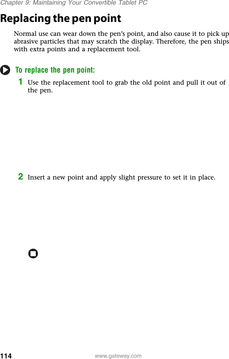 114 www.gateway.comChapter 9: Maintaining Your Convertible Tablet PCReplacing the pen pointNormal use can wear down the pen’s point, and also cause it to pick up abrasive particles that may scratch the display. Therefore, the pen ships with extra points and a replacement tool.To replace the pen point:1Use the replacement tool to grab the old point and pull it out of the pen.2Insert a new point and apply slight pressure to set it in place.