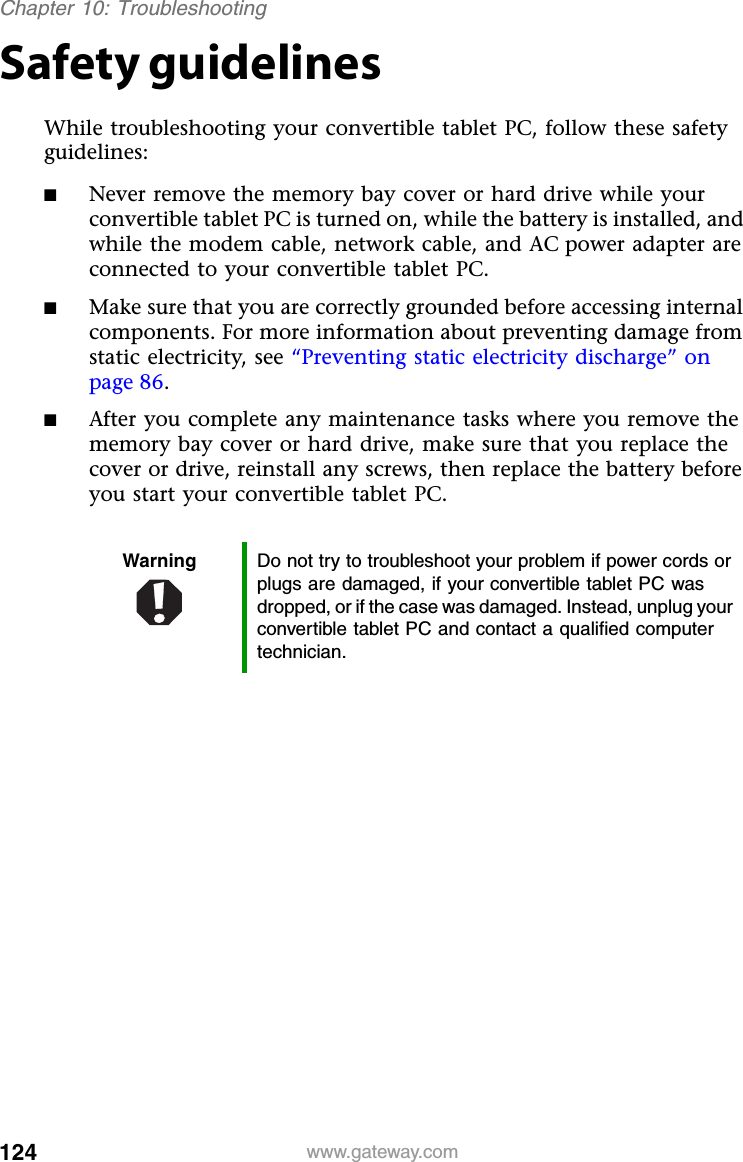 124 www.gateway.comChapter 10: TroubleshootingSafety guidelinesWhile troubleshooting your convertible tablet PC, follow these safety guidelines:■Never remove the memory bay cover or hard drive while your convertible tablet PC is turned on, while the battery is installed, and while the modem cable, network cable, and AC power adapter are connected to your convertible tablet PC.■Make sure that you are correctly grounded before accessing internal components. For more information about preventing damage from static electricity, see “Preventing static electricity discharge” on page 86.■After you complete any maintenance tasks where you remove the memory bay cover or hard drive, make sure that you replace the cover or drive, reinstall any screws, then replace the battery before you start your convertible tablet PC.Warning Do not try to troubleshoot your problem if power cords or plugs are damaged, if your convertible tablet PC was dropped, or if the case was damaged. Instead, unplug your convertible tablet PC and contact a qualified computer technician.