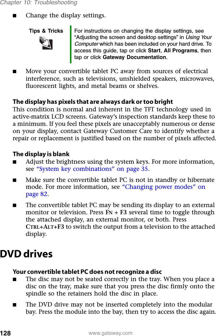 128 www.gateway.comChapter 10: Troubleshooting■Change the display settings.■Move your convertible tablet PC away from sources of electrical interference, such as televisions, unshielded speakers, microwaves, fluorescent lights, and metal beams or shelves.The display has pixels that are always dark or too brightThis condition is normal and inherent in the TFT technology used in active-matrix LCD screens. Gateway’s inspection standards keep these to a minimum. If you feel these pixels are unacceptably numerous or dense on your display, contact Gateway Customer Care to identify whether a repair or replacement is justified based on the number of pixels affected.The display is blank■Adjust the brightness using the system keys. For more information, see “System key combinations” on page 35.■Make sure the convertible tablet PC is not in standby or hibernate mode. For more information, see “Changing power modes” on page 82.■The convertible tablet PC may be sending its display to an external monitor or television. Press FN + F3 several time to toggle through the attached display, an external monitor, or both. Press CTRL+ALT+F3 to switch the output from a television to the attached display.DVD drivesYour convertible tablet PC does not recognize a disc■The disc may not be seated correctly in the tray. When you place a disc on the tray, make sure that you press the disc firmly onto the spindle so the retainers hold the disc in place.■The DVD drive may not be inserted completely into the modular bay. Press the module into the bay, then try to access the disc again.Tips &amp; Tricks For instructions on changing the display settings, see “Adjusting the screen and desktop settings” in Using Your Computer which has been included on your hard drive. To access this guide, tap or click Start, All Programs, then tap or click Gateway Documentation.