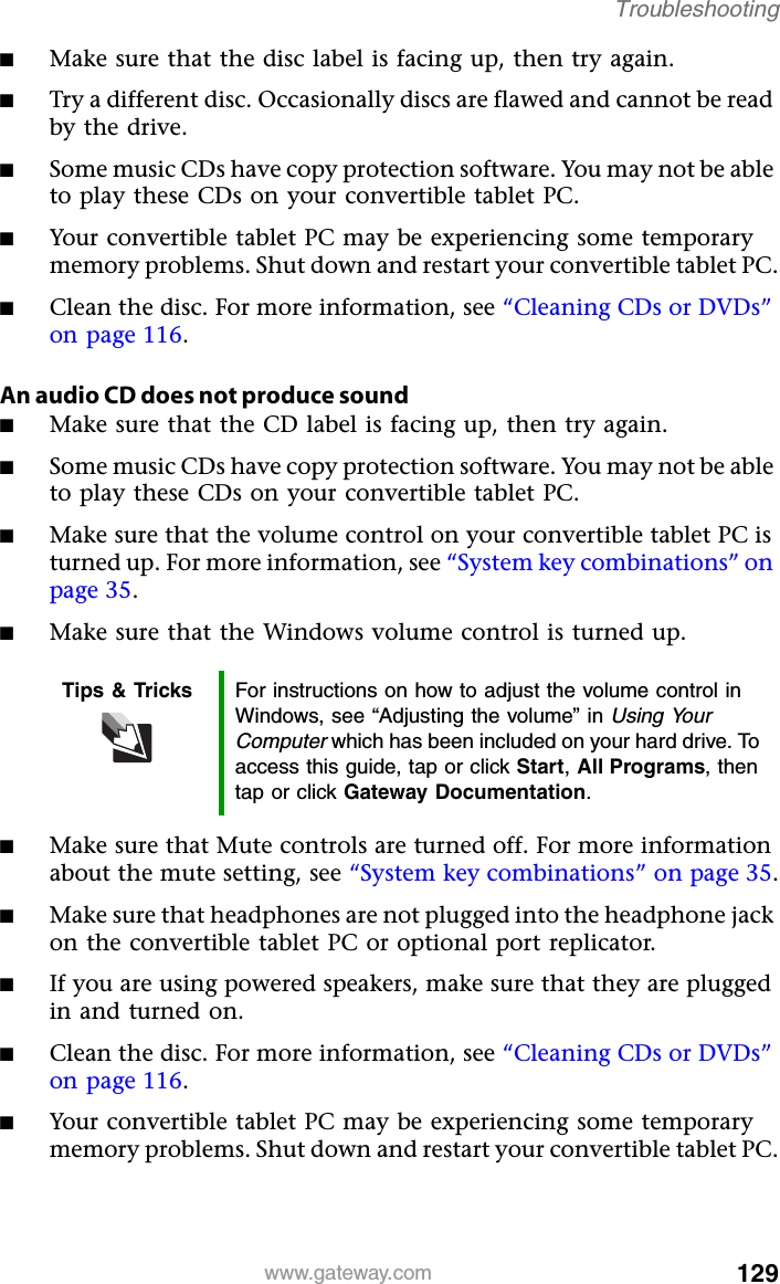 129www.gateway.comTroubleshooting■Make sure that the disc label is facing up, then try again.■Try a different disc. Occasionally discs are flawed and cannot be read by the drive.■Some music CDs have copy protection software. You may not be able to play these CDs on your convertible tablet PC.■Your convertible tablet PC may be experiencing some temporary memory problems. Shut down and restart your convertible tablet PC.■Clean the disc. For more information, see “Cleaning CDs or DVDs” on page 116.An audio CD does not produce sound■Make sure that the CD label is facing up, then try again.■Some music CDs have copy protection software. You may not be able to play these CDs on your convertible tablet PC.■Make sure that the volume control on your convertible tablet PC is turned up. For more information, see “System key combinations” on page 35.■Make sure that the Windows volume control is turned up.■Make sure that Mute controls are turned off. For more information about the mute setting, see “System key combinations” on page 35.■Make sure that headphones are not plugged into the headphone jack on the convertible tablet PC or optional port replicator.■If you are using powered speakers, make sure that they are plugged in and turned on.■Clean the disc. For more information, see “Cleaning CDs or DVDs” on page 116.■Your convertible tablet PC may be experiencing some temporary memory problems. Shut down and restart your convertible tablet PC.Tips &amp; Tricks For instructions on how to adjust the volume control in Windows, see “Adjusting the volume” in Using Your Computer which has been included on your hard drive. To access this guide, tap or click Start, All Programs, then tap or click Gateway Documentation.