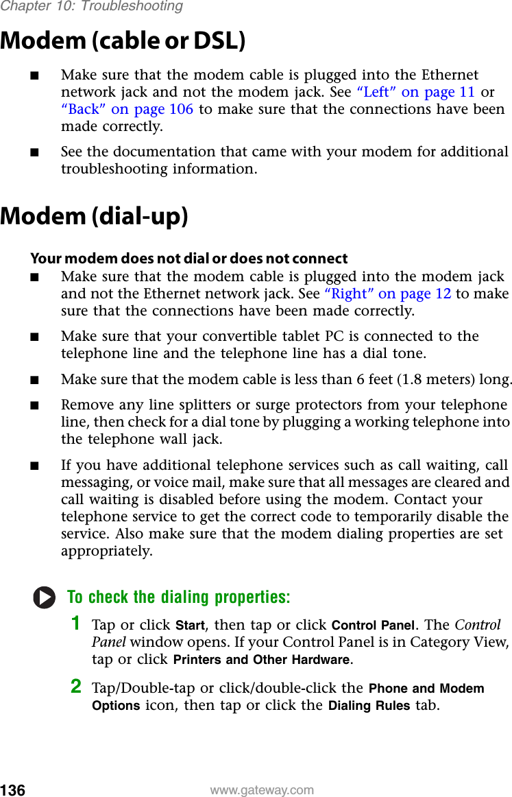 136 www.gateway.comChapter 10: TroubleshootingModem (cable or DSL)■Make sure that the modem cable is plugged into the Ethernet network jack and not the modem jack. See “Left” on page 11 or “Back” on page 106 to make sure that the connections have been made correctly.■See the documentation that came with your modem for additional troubleshooting information.Modem (dial-up)Your modem does not dial or does not connect■Make sure that the modem cable is plugged into the modem jack and not the Ethernet network jack. See “Right” on page 12 to make sure that the connections have been made correctly.■Make sure that your convertible tablet PC is connected to the telephone line and the telephone line has a dial tone.■Make sure that the modem cable is less than 6 feet (1.8 meters) long.■Remove any line splitters or surge protectors from your telephone line, then check for a dial tone by plugging a working telephone into the telephone wall jack.■If you have additional telephone services such as call waiting, call messaging, or voice mail, make sure that all messages are cleared and call waiting is disabled before using the modem. Contact your telephone service to get the correct code to temporarily disable the service. Also make sure that the modem dialing properties are set appropriately.To check the dialing properties:1Tap or click Start, then tap or click Control Panel. The Control Panel window opens. If your Control Panel is in Category View, tap or click Printers and Other Hardware.2Tap/Double-tap or click/double-click the Phone and Modem Options icon, then tap or click the Dialing Rules tab.