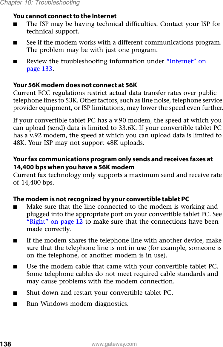 138 www.gateway.comChapter 10: TroubleshootingYou cannot connect to the Internet■The ISP may be having technical difficulties. Contact your ISP for technical support.■See if the modem works with a different communications program. The problem may be with just one program.■Review the troubleshooting information under “Internet” on page 133.Your 56K modem does not connect at 56KCurrent FCC regulations restrict actual data transfer rates over public telephone lines to 53K. Other factors, such as line noise, telephone service provider equipment, or ISP limitations, may lower the speed even further.If your convertible tablet PC has a v.90 modem, the speed at which you can upload (send) data is limited to 33.6K. If your convertible tablet PC has a v.92 modem, the speed at which you can upload data is limited to 48K. Your ISP may not support 48K uploads.Your fax communications program only sends and receives faxes at 14,400 bps when you have a 56K modemCurrent fax technology only supports a maximum send and receive rate of 14,400 bps.The modem is not recognized by your convertible tablet PC■Make sure that the line connected to the modem is working and plugged into the appropriate port on your convertible tablet PC. See “Right” on page 12 to make sure that the connections have been made correctly.■If the modem shares the telephone line with another device, make sure that the telephone line is not in use (for example, someone is on the telephone, or another modem is in use).■Use the modem cable that came with your convertible tablet PC. Some telephone cables do not meet required cable standards and may cause problems with the modem connection.■Shut down and restart your convertible tablet PC.■Run Windows modem diagnostics.