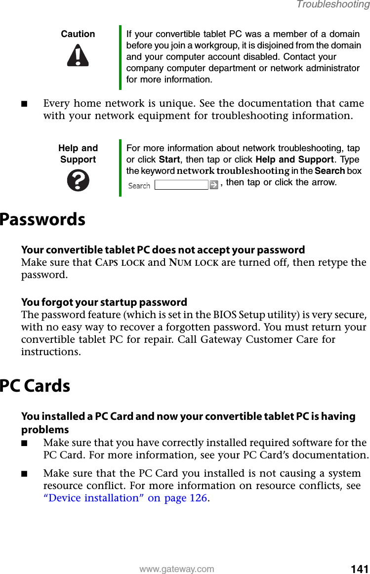 141www.gateway.comTroubleshooting■Every home network is unique. See the documentation that came with your network equipment for troubleshooting information.PasswordsYour convertible tablet PC does not accept your passwordMake sure that CAPS LOCK and NUM LOCK are turned off, then retype the password.You forgot your startup passwordThe password feature (which is set in the BIOS Setup utility) is very secure, with no easy way to recover a forgotten password. You must return your convertible tablet PC for repair. Call Gateway Customer Care for instructions.PC CardsYou installed a PC Card and now your convertible tablet PC is having problems■Make sure that you have correctly installed required software for the PC Card. For more information, see your PC Card’s documentation.■Make sure that the PC Card you installed is not causing a system resource conflict. For more information on resource conflicts, see “Device installation” on page 126.Caution If your convertible tablet PC was a member of a domain before you join a workgroup, it is disjoined from the domain and your computer account disabled. Contact your company computer department or network administrator for more information.Help and SupportFor more information about network troubleshooting, tap or click Start, then tap or click Help and Support. Type the keyword network troubleshooting in the Search box , then tap or click the arrow.