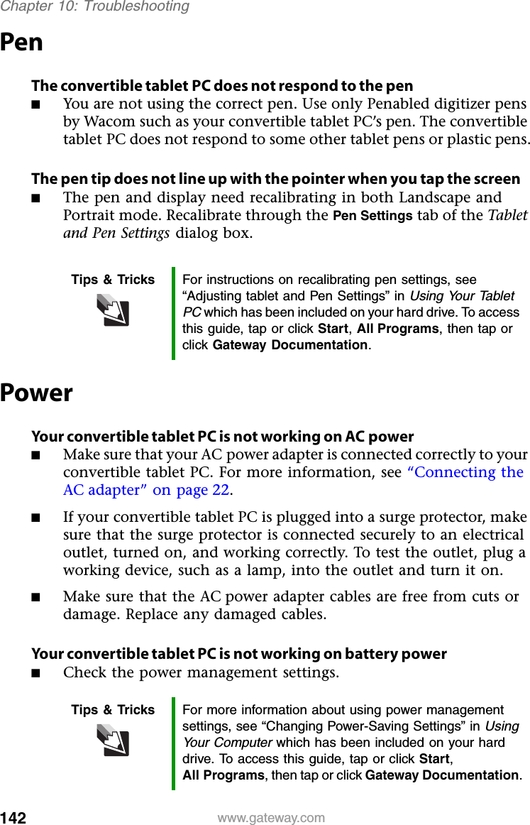 142 www.gateway.comChapter 10: TroubleshootingPenThe convertible tablet PC does not respond to the pen■You are not using the correct pen. Use only Penabled digitizer pens by Wacom such as your convertible tablet PC’s pen. The convertible tablet PC does not respond to some other tablet pens or plastic pens.The pen tip does not line up with the pointer when you tap the screen■The pen and display need recalibrating in both Landscape and Portrait mode. Recalibrate through the Pen Settings tab of the Tablet and Pen Settings dialog box.PowerYour convertible tablet PC is not working on AC power■Make sure that your AC power adapter is connected correctly to your convertible tablet PC. For more information, see “Connecting the AC adapter” on page 22.■If your convertible tablet PC is plugged into a surge protector, make sure that the surge protector is connected securely to an electrical outlet, turned on, and working correctly. To test the outlet, plug a working device, such as a lamp, into the outlet and turn it on.■Make sure that the AC power adapter cables are free from cuts or damage. Replace any damaged cables.Your convertible tablet PC is not working on battery power■Check the power management settings.Tips &amp; Tricks For instructions on recalibrating pen settings, see “Adjusting tablet and Pen Settings” in Using Your Tablet PC which has been included on your hard drive. To access this guide, tap or click Start, All Programs, then tap or click Gateway Documentation.Tips &amp; Tricks For more information about using power management settings, see “Changing Power-Saving Settings” in Using Your Computer which has been included on your hard drive. To access this guide, tap or click Start, All Programs, then tap or click Gateway Documentation.