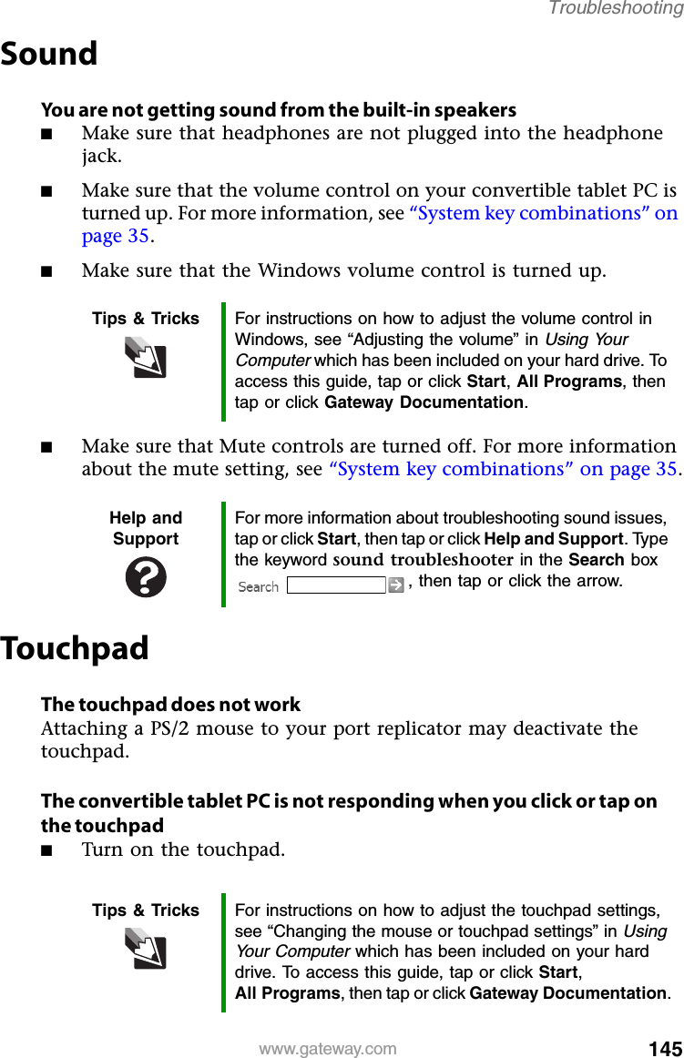 145www.gateway.comTroubleshootingSoundYou are not getting sound from the built-in speakers■Make sure that headphones are not plugged into the headphone jack.■Make sure that the volume control on your convertible tablet PC is turned up. For more information, see “System key combinations” on page 35.■Make sure that the Windows volume control is turned up.■Make sure that Mute controls are turned off. For more information about the mute setting, see “System key combinations” on page 35.TouchpadThe touchpad does not workAttaching a PS/2 mouse to your port replicator may deactivate the touchpad.The convertible tablet PC is not responding when you click or tap on the touchpad■Turn on the touchpad.Tips &amp; Tricks For instructions on how to adjust the volume control in Windows, see “Adjusting the volume” in Using Your Computer which has been included on your hard drive. To access this guide, tap or click Start, All Programs, then tap or click Gateway Documentation.Help and SupportFor more information about troubleshooting sound issues, tap or click Start, then tap or click Help and Support. Type the keyword sound troubleshooter in the Search box , then tap or click the arrow.Tips &amp; Tricks For instructions on how to adjust the touchpad settings, see “Changing the mouse or touchpad settings” in Using Your Computer which has been included on your hard drive. To access this guide, tap or click Start, All Programs, then tap or click Gateway Documentation.