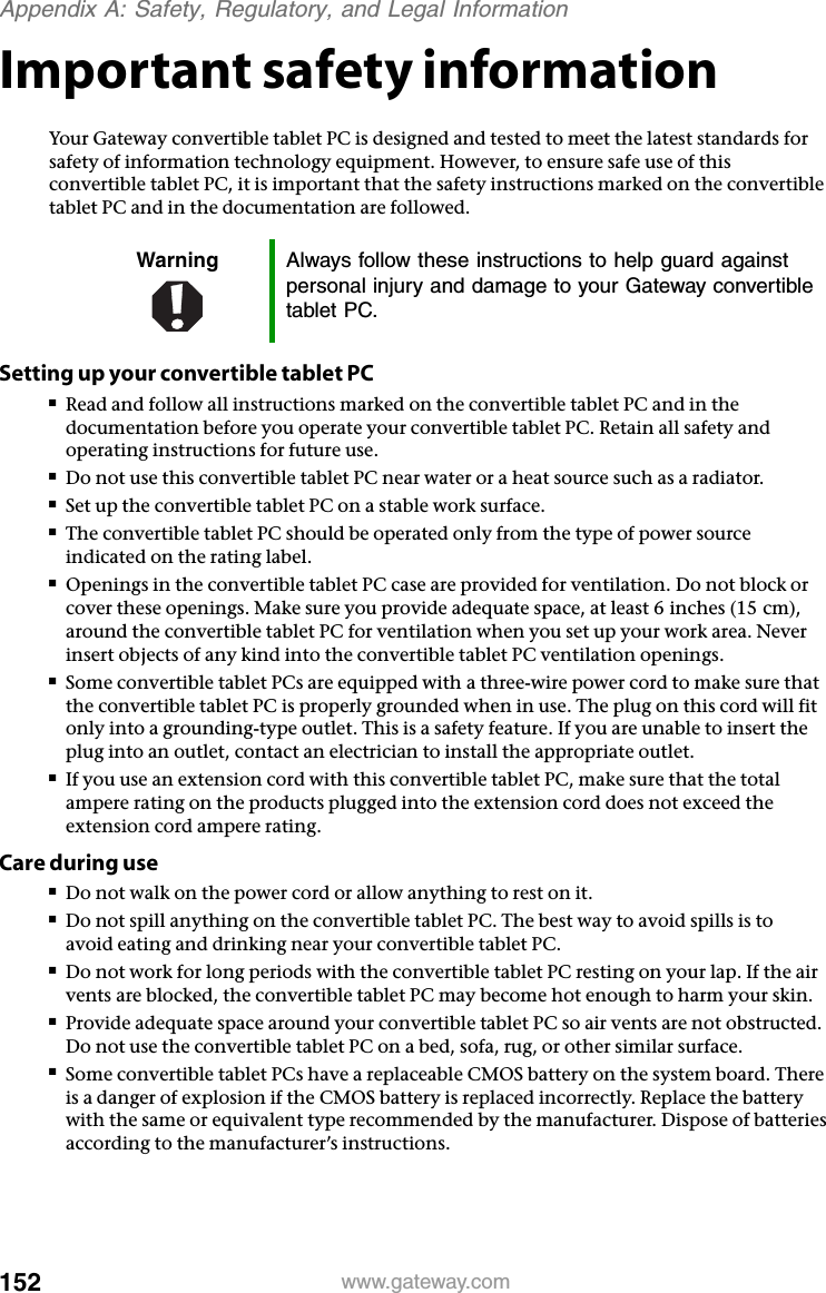 152 www.gateway.comAppendix A: Safety, Regulatory, and Legal InformationImportant safety informationYour Gateway convertible tablet PC is designed and tested to meet the latest standards for safety of information technology equipment. However, to ensure safe use of this convertible tablet PC, it is important that the safety instructions marked on the convertible tablet PC and in the documentation are followed.Setting up your convertible tablet PC■Read and follow all instructions marked on the convertible tablet PC and in the documentation before you operate your convertible tablet PC. Retain all safety and operating instructions for future use.■Do not use this convertible tablet PC near water or a heat source such as a radiator.■Set up the convertible tablet PC on a stable work surface.■The convertible tablet PC should be operated only from the type of power source indicated on the rating label.■Openings in the convertible tablet PC case are provided for ventilation. Do not block or cover these openings. Make sure you provide adequate space, at least 6 inches (15 cm), around the convertible tablet PC for ventilation when you set up your work area. Never insert objects of any kind into the convertible tablet PC ventilation openings.■Some convertible tablet PCs are equipped with a three-wire power cord to make sure that the convertible tablet PC is properly grounded when in use. The plug on this cord will fit only into a grounding-type outlet. This is a safety feature. If you are unable to insert the plug into an outlet, contact an electrician to install the appropriate outlet.■If you use an extension cord with this convertible tablet PC, make sure that the total ampere rating on the products plugged into the extension cord does not exceed the extension cord ampere rating.Care during use■Do not walk on the power cord or allow anything to rest on it.■Do not spill anything on the convertible tablet PC. The best way to avoid spills is to avoid eating and drinking near your convertible tablet PC.■Do not work for long periods with the convertible tablet PC resting on your lap. If the air vents are blocked, the convertible tablet PC may become hot enough to harm your skin.■Provide adequate space around your convertible tablet PC so air vents are not obstructed. Do not use the convertible tablet PC on a bed, sofa, rug, or other similar surface.■Some convertible tablet PCs have a replaceable CMOS battery on the system board. There is a danger of explosion if the CMOS battery is replaced incorrectly. Replace the battery with the same or equivalent type recommended by the manufacturer. Dispose of batteries according to the manufacturer’s instructions.Warning Always follow these instructions to help guard against personal injury and damage to your Gateway convertible tablet PC.