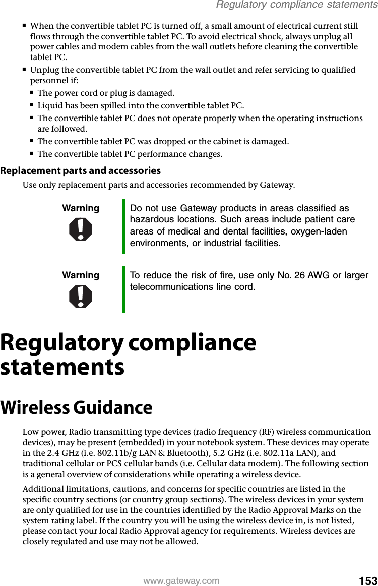 153www.gateway.comRegulatory compliance statements■When the convertible tablet PC is turned off, a small amount of electrical current still flows through the convertible tablet PC. To avoid electrical shock, always unplug all power cables and modem cables from the wall outlets before cleaning the convertible tablet PC.■Unplug the convertible tablet PC from the wall outlet and refer servicing to qualified personnel if:■The power cord or plug is damaged.■Liquid has been spilled into the convertible tablet PC.■The convertible tablet PC does not operate properly when the operating instructions are followed.■The convertible tablet PC was dropped or the cabinet is damaged.■The convertible tablet PC performance changes.Replacement parts and accessoriesUse only replacement parts and accessories recommended by Gateway.Regulatory compliance statementsWireless GuidanceLow power, Radio transmitting type devices (radio frequency (RF) wireless communication devices), may be present (embedded) in your notebook system. These devices may operate in the 2.4 GHz (i.e. 802.11b/g LAN &amp; Bluetooth), 5.2 GHz (i.e. 802.11a LAN), and traditional cellular or PCS cellular bands (i.e. Cellular data modem). The following section is a general overview of considerations while operating a wireless device.Additional limitations, cautions, and concerns for specific countries are listed in the specific country sections (or country group sections). The wireless devices in your system are only qualified for use in the countries identified by the Radio Approval Marks on the system rating label. If the country you will be using the wireless device in, is not listed, please contact your local Radio Approval agency for requirements. Wireless devices are closely regulated and use may not be allowed.Warning Do not use Gateway products in areas classified as hazardous locations. Such areas include patient care areas of medical and dental facilities, oxygen-laden environments, or industrial facilities.Warning To reduce the risk of fire, use only No. 26 AWG or larger telecommunications line cord.