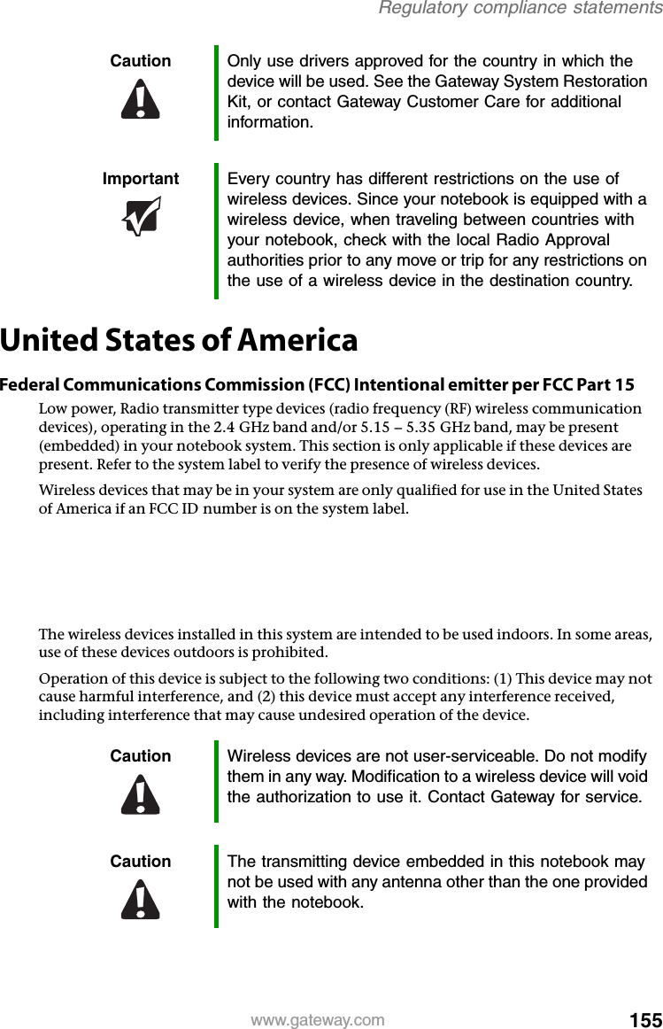 155www.gateway.comRegulatory compliance statementsUnited States of AmericaFederal Communications Commission (FCC) Intentional emitter per FCC Part 15Low power, Radio transmitter type devices (radio frequency (RF) wireless communication devices), operating in the 2.4 GHz band and/or 5.15 – 5.35 GHz band, may be present (embedded) in your notebook system. This section is only applicable if these devices are present. Refer to the system label to verify the presence of wireless devices.Wireless devices that may be in your system are only qualified for use in the United States of America if an FCC ID number is on the system label.The FCC has set a general guideline of 20 cm (8 inches) separation between the device and the body, for use of a wireless device near the body (this does not include extremities). This device should be used more than 20 cm (8 inches) from the body when wireless devices are on. The power output of the wireless device (or devices), which may be embedded in your notebook, is well below the RF exposure limits as set by the FCC.The wireless devices installed in this system are intended to be used indoors. In some areas, use of these devices outdoors is prohibited.Operation of this device is subject to the following two conditions: (1) This device may not cause harmful interference, and (2) this device must accept any interference received, including interference that may cause undesired operation of the device.Caution Only use drivers approved for the country in which the device will be used. See the Gateway System Restoration Kit, or contact Gateway Customer Care for additional information.Important Every country has different restrictions on the use of wireless devices. Since your notebook is equipped with a wireless device, when traveling between countries with your notebook, check with the local Radio Approval authorities prior to any move or trip for any restrictions on the use of a wireless device in the destination country.Caution Wireless devices are not user-serviceable. Do not modify them in any way. Modification to a wireless device will void the authorization to use it. Contact Gateway for service.Caution The transmitting device embedded in this notebook may not be used with any antenna other than the one provided with the notebook.