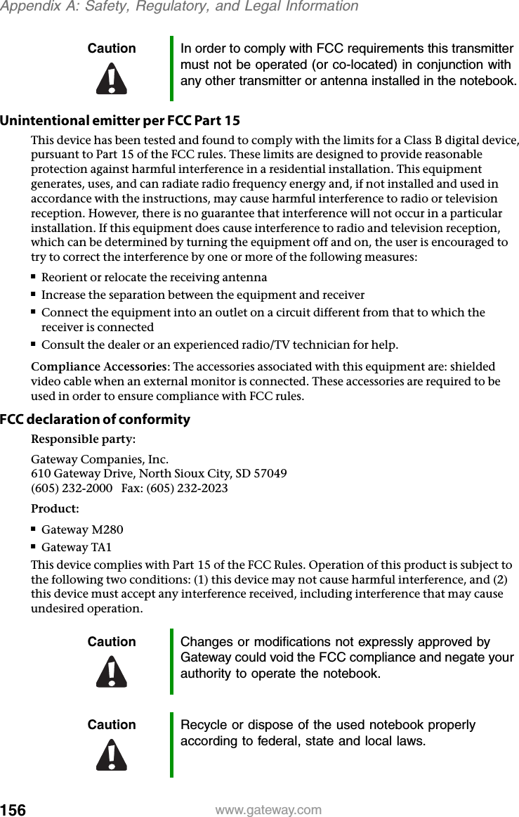 156 www.gateway.comAppendix A: Safety, Regulatory, and Legal InformationUnintentional emitter per FCC Part 15This device has been tested and found to comply with the limits for a Class B digital device, pursuant to Part 15 of the FCC rules. These limits are designed to provide reasonable protection against harmful interference in a residential installation. This equipment generates, uses, and can radiate radio frequency energy and, if not installed and used in accordance with the instructions, may cause harmful interference to radio or television reception. However, there is no guarantee that interference will not occur in a particular installation. If this equipment does cause interference to radio and television reception, which can be determined by turning the equipment off and on, the user is encouraged to try to correct the interference by one or more of the following measures:■Reorient or relocate the receiving antenna■Increase the separation between the equipment and receiver■Connect the equipment into an outlet on a circuit different from that to which the receiver is connected■Consult the dealer or an experienced radio/TV technician for help.Compliance Accessories: The accessories associated with this equipment are: shielded video cable when an external monitor is connected. These accessories are required to be used in order to ensure compliance with FCC rules.FCC declaration of conformityResponsible party:Gateway Companies, Inc.610 Gateway Drive, North Sioux City, SD 57049(605) 232-2000   Fax: (605) 232-2023Product:■Gateway M280■Gateway TA1This device complies with Part 15 of the FCC Rules. Operation of this product is subject to the following two conditions: (1) this device may not cause harmful interference, and (2) this device must accept any interference received, including interference that may cause undesired operation.Caution In order to comply with FCC requirements this transmitter must not be operated (or co-located) in conjunction with any other transmitter or antenna installed in the notebook.Caution Changes or modifications not expressly approved by Gateway could void the FCC compliance and negate your authority to operate the notebook.Caution Recycle or dispose of the used notebook properly according to federal, state and local laws.