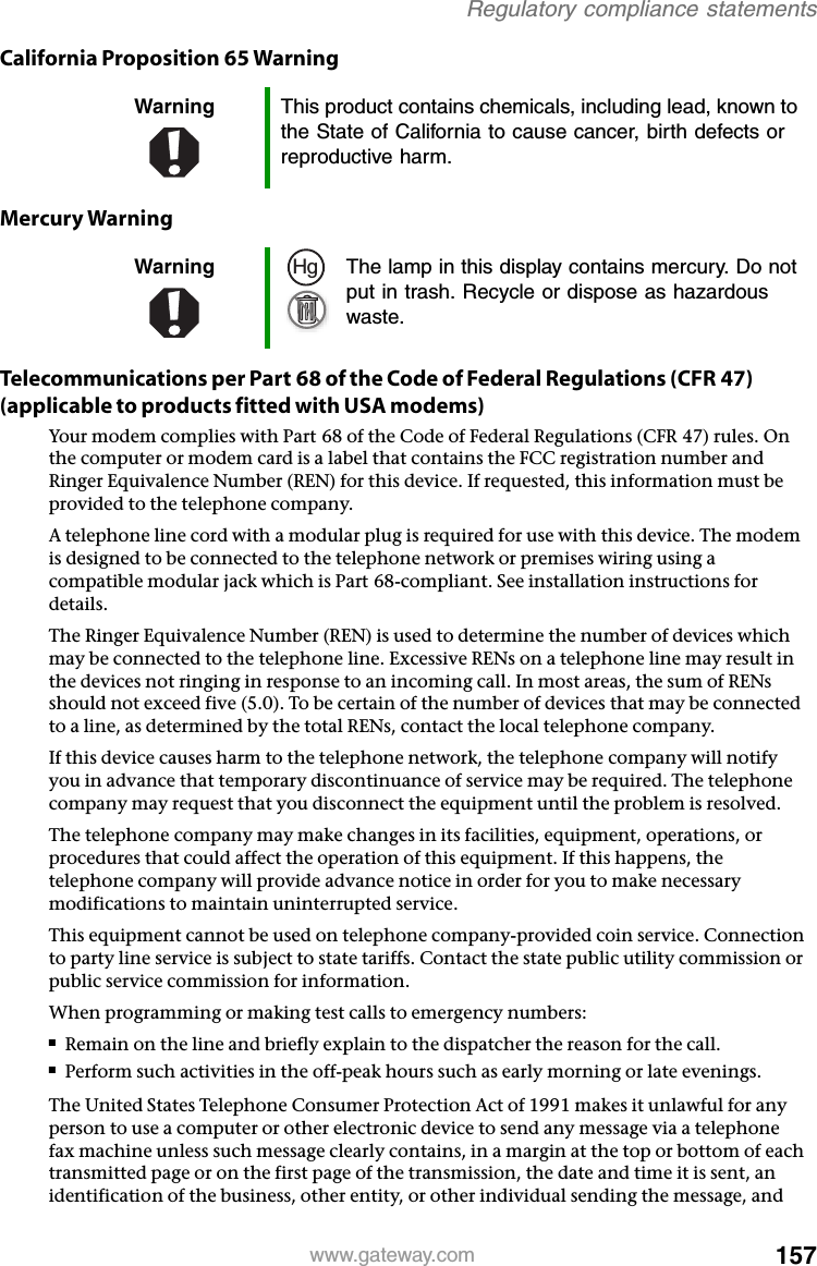 157www.gateway.comRegulatory compliance statementsCalifornia Proposition 65 WarningMercury WarningTelecommunications per Part 68 of the Code of Federal Regulations (CFR 47) (applicable to products fitted with USA modems)Your modem complies with Part 68 of the Code of Federal Regulations (CFR 47) rules. On the computer or modem card is a label that contains the FCC registration number and Ringer Equivalence Number (REN) for this device. If requested, this information must be provided to the telephone company.A telephone line cord with a modular plug is required for use with this device. The modem is designed to be connected to the telephone network or premises wiring using a compatible modular jack which is Part 68-compliant. See installation instructions for details.The Ringer Equivalence Number (REN) is used to determine the number of devices which may be connected to the telephone line. Excessive RENs on a telephone line may result in the devices not ringing in response to an incoming call. In most areas, the sum of RENs should not exceed five (5.0). To be certain of the number of devices that may be connected to a line, as determined by the total RENs, contact the local telephone company.If this device causes harm to the telephone network, the telephone company will notify you in advance that temporary discontinuance of service may be required. The telephone company may request that you disconnect the equipment until the problem is resolved.The telephone company may make changes in its facilities, equipment, operations, or procedures that could affect the operation of this equipment. If this happens, the telephone company will provide advance notice in order for you to make necessary modifications to maintain uninterrupted service.This equipment cannot be used on telephone company-provided coin service. Connection to party line service is subject to state tariffs. Contact the state public utility commission or public service commission for information.When programming or making test calls to emergency numbers:■Remain on the line and briefly explain to the dispatcher the reason for the call.■Perform such activities in the off-peak hours such as early morning or late evenings.The United States Telephone Consumer Protection Act of 1991 makes it unlawful for any person to use a computer or other electronic device to send any message via a telephone fax machine unless such message clearly contains, in a margin at the top or bottom of each transmitted page or on the first page of the transmission, the date and time it is sent, an identification of the business, other entity, or other individual sending the message, and Warning This product contains chemicals, including lead, known to the State of California to cause cancer, birth defects or reproductive harm.Warning The lamp in this display contains mercury. Do not put in trash. Recycle or dispose as hazardous waste.Hg