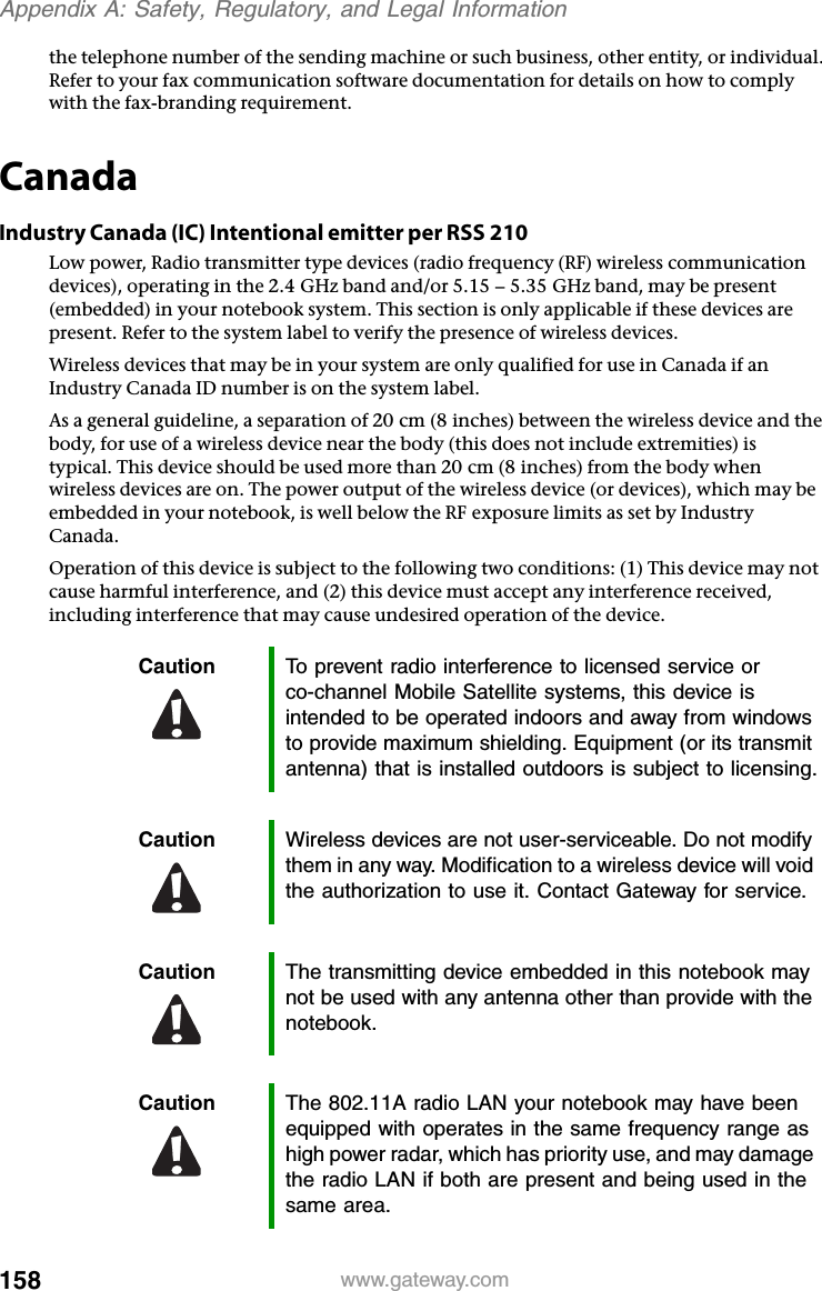 158 www.gateway.comAppendix A: Safety, Regulatory, and Legal Informationthe telephone number of the sending machine or such business, other entity, or individual. Refer to your fax communication software documentation for details on how to comply with the fax-branding requirement.CanadaIndustry Canada (IC) Intentional emitter per RSS 210Low power, Radio transmitter type devices (radio frequency (RF) wireless communication devices), operating in the 2.4 GHz band and/or 5.15 – 5.35 GHz band, may be present (embedded) in your notebook system. This section is only applicable if these devices are present. Refer to the system label to verify the presence of wireless devices.Wireless devices that may be in your system are only qualified for use in Canada if an Industry Canada ID number is on the system label.As a general guideline, a separation of 20 cm (8 inches) between the wireless device and the body, for use of a wireless device near the body (this does not include extremities) is typical. This device should be used more than 20 cm (8 inches) from the body when wireless devices are on. The power output of the wireless device (or devices), which may be embedded in your notebook, is well below the RF exposure limits as set by Industry Canada. Operation of this device is subject to the following two conditions: (1) This device may not cause harmful interference, and (2) this device must accept any interference received, including interference that may cause undesired operation of the device.Caution To prevent radio interference to licensed service or co-channel Mobile Satellite systems, this device is intended to be operated indoors and away from windows to provide maximum shielding. Equipment (or its transmit antenna) that is installed outdoors is subject to licensing.Caution Wireless devices are not user-serviceable. Do not modify them in any way. Modification to a wireless device will void the authorization to use it. Contact Gateway for service.Caution The transmitting device embedded in this notebook may not be used with any antenna other than provide with the notebook.Caution The 802.11A radio LAN your notebook may have been equipped with operates in the same frequency range as high power radar, which has priority use, and may damage the radio LAN if both are present and being used in the same area.