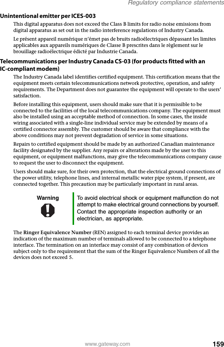 159www.gateway.comRegulatory compliance statementsUnintentional emitter per ICES-003This digital apparatus does not exceed the Class B limits for radio noise emissions from digital apparatus as set out in the radio interference regulations of Industry Canada.Le présent appareil numérique n’émet pas de bruits radioélectriques dépassant les limites applicables aux appareils numériques de Classe B prescrites dans le règlement sur le brouillage radioélectrique édicté par Industrie Canada.Telecommunications per Industry Canada CS-03 (for products fitted with an IC-compliant modem)The Industry Canada label identifies certified equipment. This certification means that the equipment meets certain telecommunications network protective, operation, and safety requirements. The Department does not guarantee the equipment will operate to the users’ satisfaction.Before installing this equipment, users should make sure that it is permissible to be connected to the facilities of the local telecommunications company. The equipment must also be installed using an acceptable method of connection. In some cases, the inside wiring associated with a single-line individual service may be extended by means of a certified connector assembly. The customer should be aware that compliance with the above conditions may not prevent degradation of service in some situations.Repairs to certified equipment should be made by an authorized Canadian maintenance facility designated by the supplier. Any repairs or alterations made by the user to this equipment, or equipment malfunctions, may give the telecommunications company cause to request the user to disconnect the equipment.Users should make sure, for their own protection, that the electrical ground connections of the power utility, telephone lines, and internal metallic water pipe system, if present, are connected together. This precaution may be particularly important in rural areas.The Ringer Equivalence Number (REN) assigned to each terminal device provides an indication of the maximum number of terminals allowed to be connected to a telephone interface. The termination on an interface may consist of any combination of devices subject only to the requirement that the sum of the Ringer Equivalence Numbers of all the devices does not exceed 5.Warning To avoid electrical shock or equipment malfunction do not attempt to make electrical ground connections by yourself. Contact the appropriate inspection authority or an electrician, as appropriate.