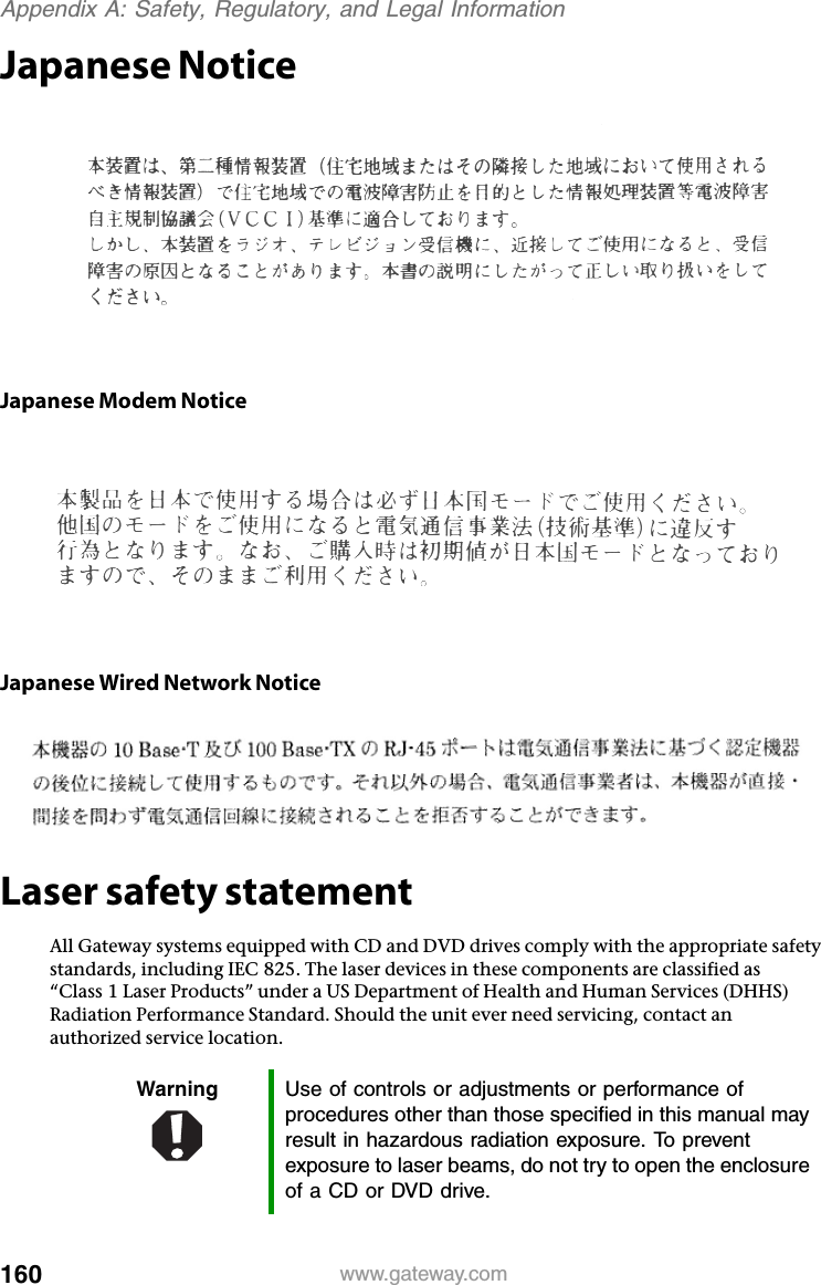 160 www.gateway.comAppendix A: Safety, Regulatory, and Legal InformationJapanese NoticeJapanese Modem NoticeJapanese Wired Network NoticeLaser safety statementAll Gateway systems equipped with CD and DVD drives comply with the appropriate safety standards, including IEC 825. The laser devices in these components are classified as “Class 1 Laser Products” under a US Department of Health and Human Services (DHHS) Radiation Performance Standard. Should the unit ever need servicing, contact an authorized service location.Warning Use of controls or adjustments or performance of procedures other than those specified in this manual may result in hazardous radiation exposure. To prevent exposure to laser beams, do not try to open the enclosure of a CD or DVD drive.