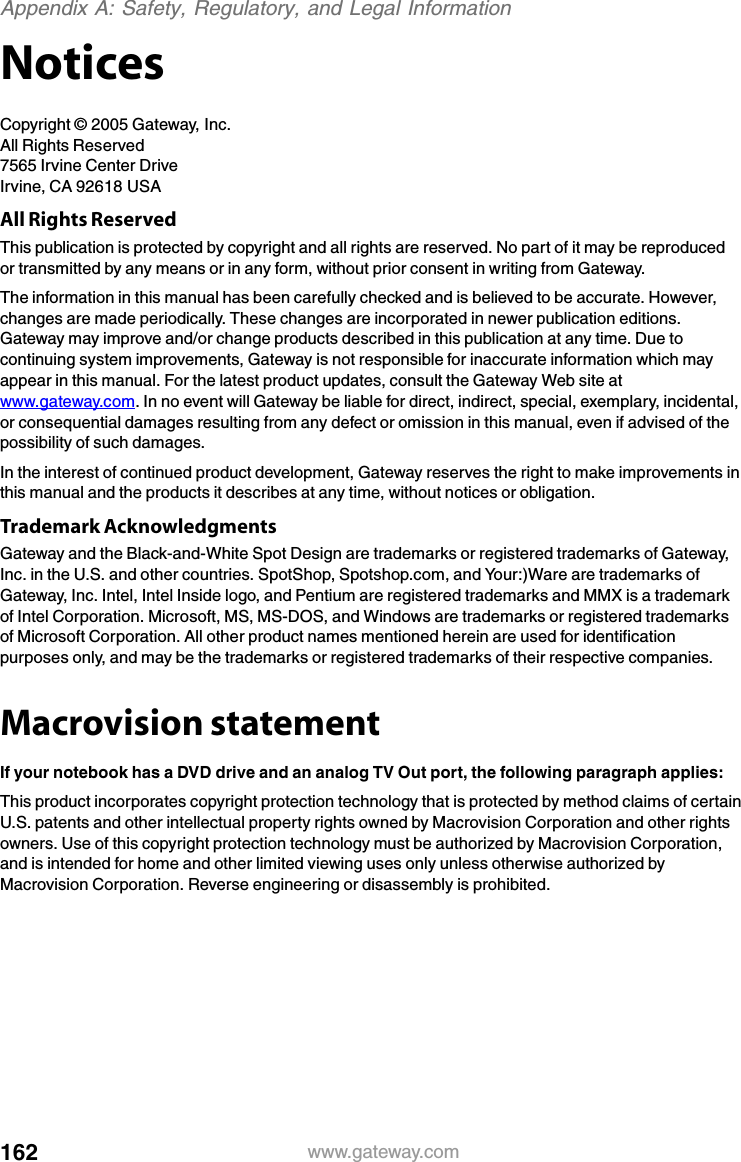 162 www.gateway.comAppendix A: Safety, Regulatory, and Legal InformationNoticesCopyright © 2005 Gateway, Inc.All Rights Reserved7565 Irvine Center DriveIrvine, CA 92618 USAAll Rights ReservedThis publication is protected by copyright and all rights are reserved. No part of it may be reproduced or transmitted by any means or in any form, without prior consent in writing from Gateway.The information in this manual has been carefully checked and is believed to be accurate. However, changes are made periodically. These changes are incorporated in newer publication editions. Gateway may improve and/or change products described in this publication at any time. Due to continuing system improvements, Gateway is not responsible for inaccurate information which may appear in this manual. For the latest product updates, consult the Gateway Web site at www.gateway.com. In no event will Gateway be liable for direct, indirect, special, exemplary, incidental, or consequential damages resulting from any defect or omission in this manual, even if advised of the possibility of such damages.In the interest of continued product development, Gateway reserves the right to make improvements in this manual and the products it describes at any time, without notices or obligation.Trademark AcknowledgmentsGateway and the Black-and-White Spot Design are trademarks or registered trademarks of Gateway, Inc. in the U.S. and other countries. SpotShop, Spotshop.com, and Your:)Ware are trademarks of Gateway, Inc. Intel, Intel Inside logo, and Pentium are registered trademarks and MMX is a trademark of Intel Corporation. Microsoft, MS, MS-DOS, and Windows are trademarks or registered trademarks of Microsoft Corporation. All other product names mentioned herein are used for identification purposes only, and may be the trademarks or registered trademarks of their respective companies.Macrovision statementIf your notebook has a DVD drive and an analog TV Out port, the following paragraph applies:This product incorporates copyright protection technology that is protected by method claims of certain U.S. patents and other intellectual property rights owned by Macrovision Corporation and other rights owners. Use of this copyright protection technology must be authorized by Macrovision Corporation, and is intended for home and other limited viewing uses only unless otherwise authorized by Macrovision Corporation. Reverse engineering or disassembly is prohibited.