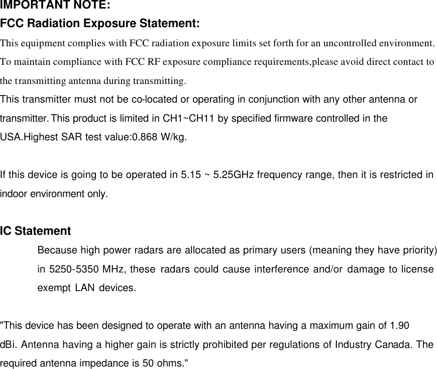 IMPORTANT NOTE: FCC Radiation Exposure Statement: This equipment complies with FCC radiation exposure limits set forth for an uncontrolled environment. To maintain compliance with FCC RF exposure compliance requirements,please avoid direct contact to the transmitting antenna during transmitting.   This transmitter must not be co-located or operating in conjunction with any other antenna or transmitter.This product is limited in CH1~CH11 by specified firmware controlled in the USA.Highest SAR test value:0.868 W/kg.  If this device is going to be operated in 5.15 ~ 5.25GHz frequency range, then it is restricted in indoor environment only.  IC Statement Because high power radars are allocated as primary users (meaning they have priority) in 5250-5350 MHz, these radars could cause interference and/or damage to license exempt LAN devices.    &quot;This device has been designed to operate with an antenna having a maximum gain of 1.90 dBi. Antenna having a higher gain is strictly prohibited per regulations of Industry Canada. The required antenna impedance is 50 ohms.&quot; 