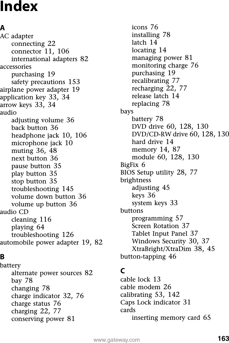 163www.gateway.comIndexAAC adapterconnecting 22connector 11, 106international adapters 82accessoriespurchasing 19safety precautions 153airplane power adapter 19application key 33, 34arrow keys 33, 34audioadjusting volume 36back button 36headphone jack 10, 106microphone jack 10muting 36, 48next button 36pause button 35play button 35stop button 35troubleshooting 145volume down button 36volume up button 36audio CDcleaning 116playing 64troubleshooting 126automobile power adapter 19, 82Bbatteryalternate power sources 82bay 78changing 78charge indicator 32, 76charge status 76charging 22, 77conserving power 81icons 76installing 78latch 14locating 14managing power 81monitoring charge 76purchasing 19recalibrating 77recharging 22, 77release latch 14replacing 78baysbattery 78DVD drive 60, 128, 130DVD/CD-RW drive 60, 128, 130hard drive 14memory 14, 87module 60, 128, 130BigFix 6BIOS Setup utility 28, 77brightnessadjusting 45keys 36system keys 33buttonsprogramming 57Screen Rotation 37Tablet Input Panel 37Windows Security 30, 37XtraBright/XtraDim 38, 45button-tapping 46Ccable lock 13cable modem 26calibrating 53, 142Caps Lock indicator 31cardsinserting memory card 65