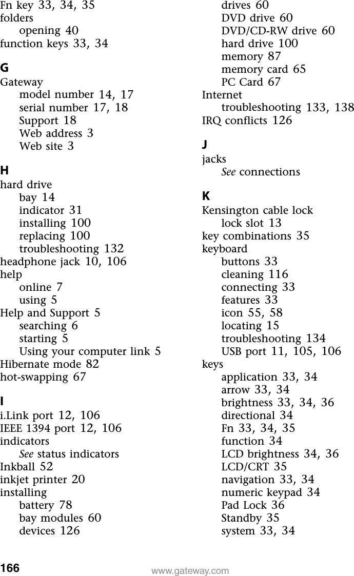 166 www.gateway.comFn key 33, 34, 35foldersopening 40function keys 33, 34GGatewaymodel number 14, 17serial number 17, 18Support 18Web address 3Web site 3Hhard drivebay 14indicator 31installing 100replacing 100troubleshooting 132headphone jack 10, 106helponline 7using 5Help and Support 5searching 6starting 5Using your computer link 5Hibernate mode 82hot-swapping 67Ii.Link port 12, 106IEEE 1394 port 12, 106indicatorsSee status indicatorsInkball 52inkjet printer 20installingbattery 78bay modules 60devices 126drives 60DVD drive 60DVD/CD-RW drive 60hard drive 100memory 87memory card 65PC Card 67Internettroubleshooting 133, 138IRQ conflicts 126JjacksSee connectionsKKensington cable locklock slot 13key combinations 35keyboardbuttons 33cleaning 116connecting 33features 33icon 55, 58locating 15troubleshooting 134USB port 11, 105, 106keysapplication 33, 34arrow 33, 34brightness 33, 34, 36directional 34Fn 33, 34, 35function 34LCD brightness 34, 36LCD/CRT 35navigation 33, 34numeric keypad 34Pad Lock 36Standby 35system 33, 34