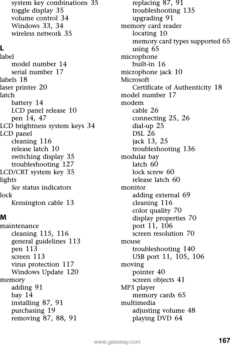 167www.gateway.comsystem key combinations 35toggle display 35volume control 34Windows 33, 34wireless network 35Llabelmodel number 14serial number 17labels 18laser printer 20latchbattery 14LCD panel release 10pen 14, 47LCD brightness system keys 34LCD panelcleaning 116release latch 10switching display 35troubleshooting 127LCD/CRT system key 35lightsSee status indicatorslockKensington cable 13Mmaintenancecleaning 115, 116general guidelines 113pen 113screen 113virus protection 117Windows Update 120memoryadding 91bay 14installing 87, 91purchasing 19removing 87, 88, 91replacing 87, 91troubleshooting 135upgrading 91memory card readerlocating 10memory card types supported 65using 65microphonebuilt-in 16microphone jack 10MicrosoftCertificate of Authenticity 18model number 17modemcable 26connecting 25, 26dial-up 25DSL 26jack 13, 25troubleshooting 136modular baylatch 60lock screw 60release latch 60monitoradding external 69cleaning 116color quality 70display properties 70port 11, 106screen resolution 70mousetroubleshooting 140USB port 11, 105, 106movingpointer 40screen objects 41MP3 playermemory cards 65multimediaadjusting volume 48playing DVD 64