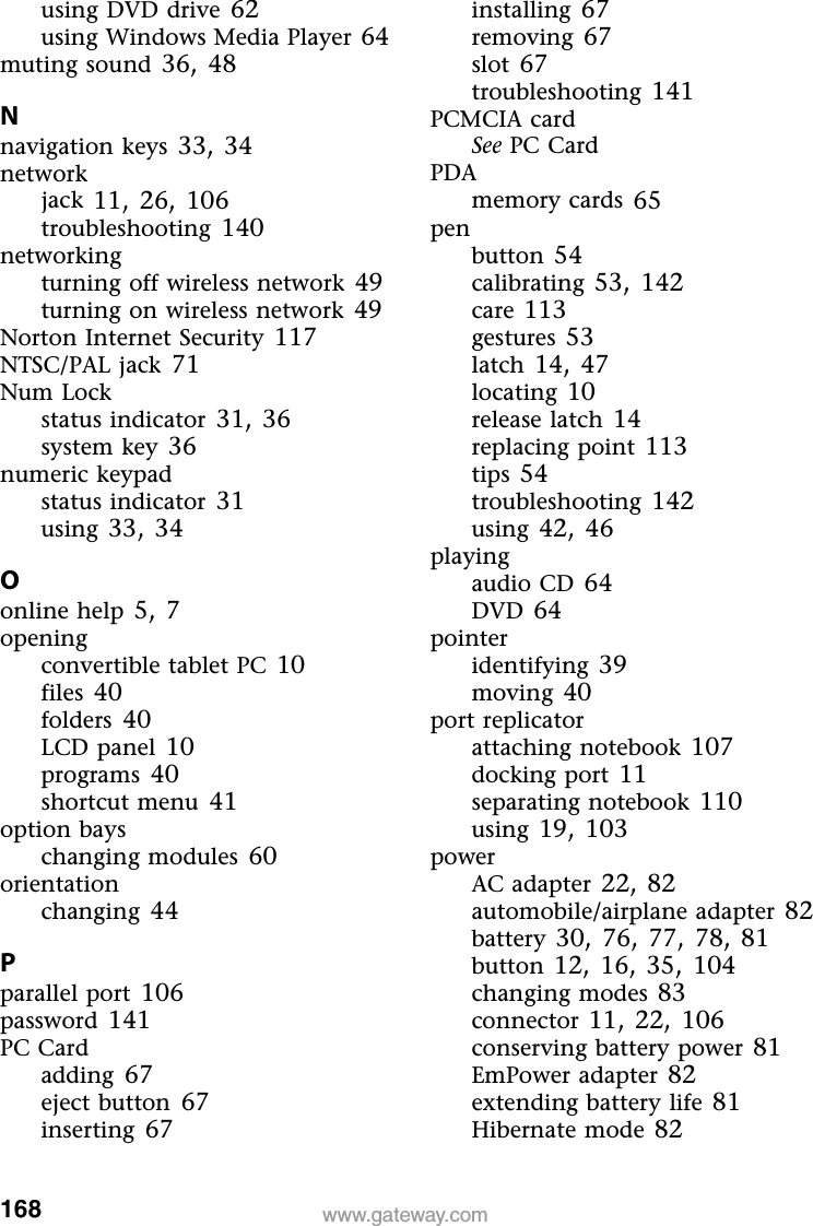 168 www.gateway.comusing DVD drive 62using Windows Media Player 64muting sound 36, 48Nnavigation keys 33, 34networkjack 11, 26, 106troubleshooting 140networkingturning off wireless network 49turning on wireless network 49Norton Internet Security 117NTSC/PAL jack 71Num Lockstatus indicator 31, 36system key 36numeric keypadstatus indicator 31using 33, 34Oonline help 5, 7openingconvertible tablet PC 10files 40folders 40LCD panel 10programs 40shortcut menu 41option bayschanging modules 60orientationchanging 44Pparallel port 106password 141PC Cardadding 67eject button 67inserting 67installing 67removing 67slot 67troubleshooting 141PCMCIA cardSee PC CardPDAmemory cards 65penbutton 54calibrating 53, 142care 113gestures 53latch 14, 47locating 10release latch 14replacing point 113tips 54troubleshooting 142using 42, 46playingaudio CD 64DVD 64pointeridentifying 39moving 40port replicatorattaching notebook 107docking port 11separating notebook 110using 19, 103powerAC adapter 22, 82automobile/airplane adapter 82battery 30, 76, 77, 78, 81button 12, 16, 35, 104changing modes 83connector 11, 22, 106conserving battery power 81EmPower adapter 82extending battery life 81Hibernate mode 82