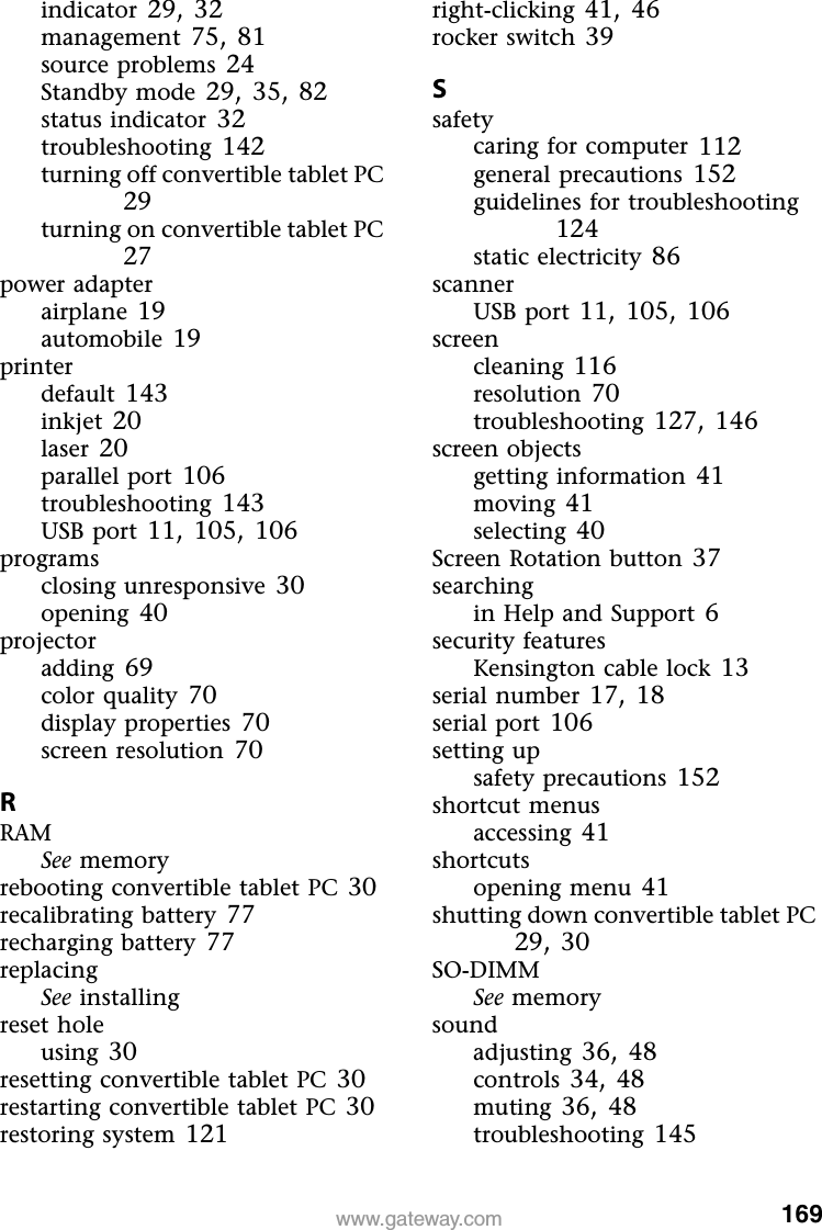 169www.gateway.comindicator 29, 32management 75, 81source problems 24Standby mode 29, 35, 82status indicator 32troubleshooting 142turning off convertible tablet PC 29turning on convertible tablet PC 27power adapterairplane 19automobile 19printerdefault 143inkjet 20laser 20parallel port 106troubleshooting 143USB port 11, 105, 106programsclosing unresponsive 30opening 40projectoradding 69color quality 70display properties 70screen resolution 70RRAMSee memoryrebooting convertible tablet PC 30recalibrating battery 77recharging battery 77replacingSee installingreset holeusing 30resetting convertible tablet PC 30restarting convertible tablet PC 30restoring system 121right-clicking 41, 46rocker switch 39Ssafetycaring for computer 112general precautions 152guidelines for troubleshooting 124static electricity 86scannerUSB port 11, 105, 106screencleaning 116resolution 70troubleshooting 127, 146screen objectsgetting information 41moving 41selecting 40Screen Rotation button 37searchingin Help and Support 6security featuresKensington cable lock 13serial number 17, 18serial port 106setting upsafety precautions 152shortcut menusaccessing 41shortcutsopening menu 41shutting down convertible tablet PC 29, 30SO-DIMMSee memorysoundadjusting 36, 48controls 34, 48muting 36, 48troubleshooting 145