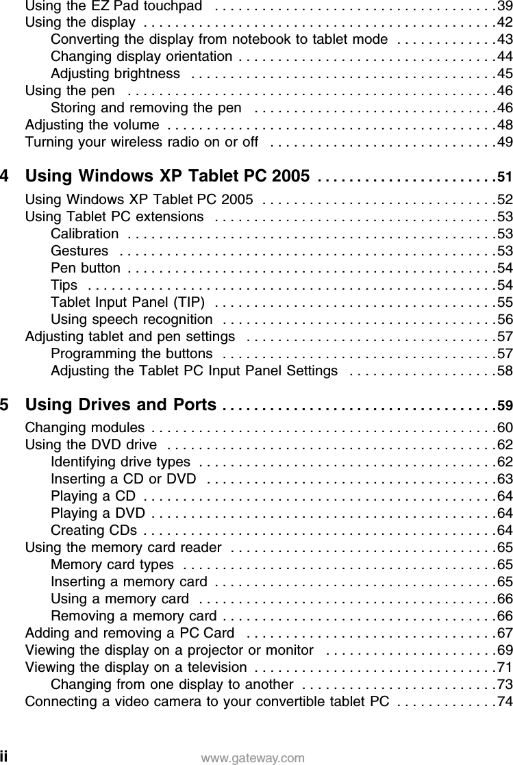 ii www.gateway.comUsing the EZ Pad touchpad   . . . . . . . . . . . . . . . . . . . . . . . . . . . . . . . . . . . .39Using the display  . . . . . . . . . . . . . . . . . . . . . . . . . . . . . . . . . . . . . . . . . . . . .42Converting the display from notebook to tablet mode  . . . . . . . . . . . . .43Changing display orientation  . . . . . . . . . . . . . . . . . . . . . . . . . . . . . . . . .44Adjusting brightness   . . . . . . . . . . . . . . . . . . . . . . . . . . . . . . . . . . . . . . .45Using the pen   . . . . . . . . . . . . . . . . . . . . . . . . . . . . . . . . . . . . . . . . . . . . . . .46Storing and removing the pen   . . . . . . . . . . . . . . . . . . . . . . . . . . . . . . .46Adjusting the volume  . . . . . . . . . . . . . . . . . . . . . . . . . . . . . . . . . . . . . . . . . .48Turning your wireless radio on or off   . . . . . . . . . . . . . . . . . . . . . . . . . . . . .494 Using Windows XP Tablet PC 2005  . . . . . . . . . . . . . . . . . . . . . . .51Using Windows XP Tablet PC 2005  . . . . . . . . . . . . . . . . . . . . . . . . . . . . . .52Using Tablet PC extensions   . . . . . . . . . . . . . . . . . . . . . . . . . . . . . . . . . . . .53Calibration  . . . . . . . . . . . . . . . . . . . . . . . . . . . . . . . . . . . . . . . . . . . . . . .53Gestures   . . . . . . . . . . . . . . . . . . . . . . . . . . . . . . . . . . . . . . . . . . . . . . . .53Pen button  . . . . . . . . . . . . . . . . . . . . . . . . . . . . . . . . . . . . . . . . . . . . . . .54Tips   . . . . . . . . . . . . . . . . . . . . . . . . . . . . . . . . . . . . . . . . . . . . . . . . . . . .54Tablet Input Panel (TIP)  . . . . . . . . . . . . . . . . . . . . . . . . . . . . . . . . . . . .55Using speech recognition   . . . . . . . . . . . . . . . . . . . . . . . . . . . . . . . . . . .56Adjusting tablet and pen settings   . . . . . . . . . . . . . . . . . . . . . . . . . . . . . . . .57Programming the buttons   . . . . . . . . . . . . . . . . . . . . . . . . . . . . . . . . . . .57Adjusting the Tablet PC Input Panel Settings   . . . . . . . . . . . . . . . . . . .585 Using Drives and Ports . . . . . . . . . . . . . . . . . . . . . . . . . . . . . . . . . . .59Changing modules  . . . . . . . . . . . . . . . . . . . . . . . . . . . . . . . . . . . . . . . . . . . .60Using the DVD drive   . . . . . . . . . . . . . . . . . . . . . . . . . . . . . . . . . . . . . . . . . .62Identifying drive types  . . . . . . . . . . . . . . . . . . . . . . . . . . . . . . . . . . . . . .62Inserting a CD or DVD   . . . . . . . . . . . . . . . . . . . . . . . . . . . . . . . . . . . . .63Playing a CD  . . . . . . . . . . . . . . . . . . . . . . . . . . . . . . . . . . . . . . . . . . . . .64Playing a DVD  . . . . . . . . . . . . . . . . . . . . . . . . . . . . . . . . . . . . . . . . . . . .64Creating CDs  . . . . . . . . . . . . . . . . . . . . . . . . . . . . . . . . . . . . . . . . . . . . .64Using the memory card reader  . . . . . . . . . . . . . . . . . . . . . . . . . . . . . . . . . .65Memory card types  . . . . . . . . . . . . . . . . . . . . . . . . . . . . . . . . . . . . . . . .65Inserting a memory card  . . . . . . . . . . . . . . . . . . . . . . . . . . . . . . . . . . . .65Using a memory card  . . . . . . . . . . . . . . . . . . . . . . . . . . . . . . . . . . . . . .66Removing a memory card  . . . . . . . . . . . . . . . . . . . . . . . . . . . . . . . . . . .66Adding and removing a PC Card   . . . . . . . . . . . . . . . . . . . . . . . . . . . . . . . .67Viewing the display on a projector or monitor   . . . . . . . . . . . . . . . . . . . . . .69Viewing the display on a television  . . . . . . . . . . . . . . . . . . . . . . . . . . . . . . .71Changing from one display to another  . . . . . . . . . . . . . . . . . . . . . . . . .73Connecting a video camera to your convertible tablet PC  . . . . . . . . . . . . .74