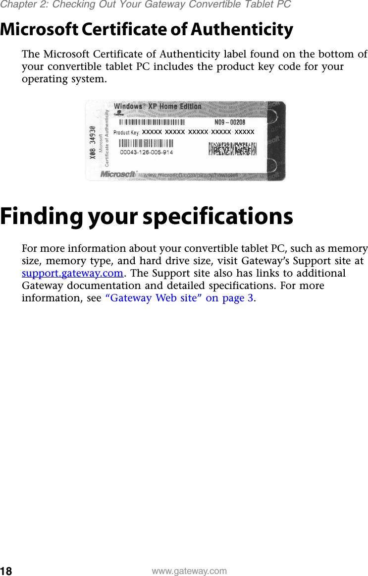 18 www.gateway.comChapter 2: Checking Out Your Gateway Convertible Tablet PCMicrosoft Certificate of AuthenticityThe Microsoft Certificate of Authenticity label found on the bottom of your convertible tablet PC includes the product key code for your operating system.Finding your specificationsFor more information about your convertible tablet PC, such as memory size, memory type, and hard drive size, visit Gateway’s Support site at support.gateway.com. The Support site also has links to additional Gateway documentation and detailed specifications. For more information, see “Gateway Web site” on page 3.