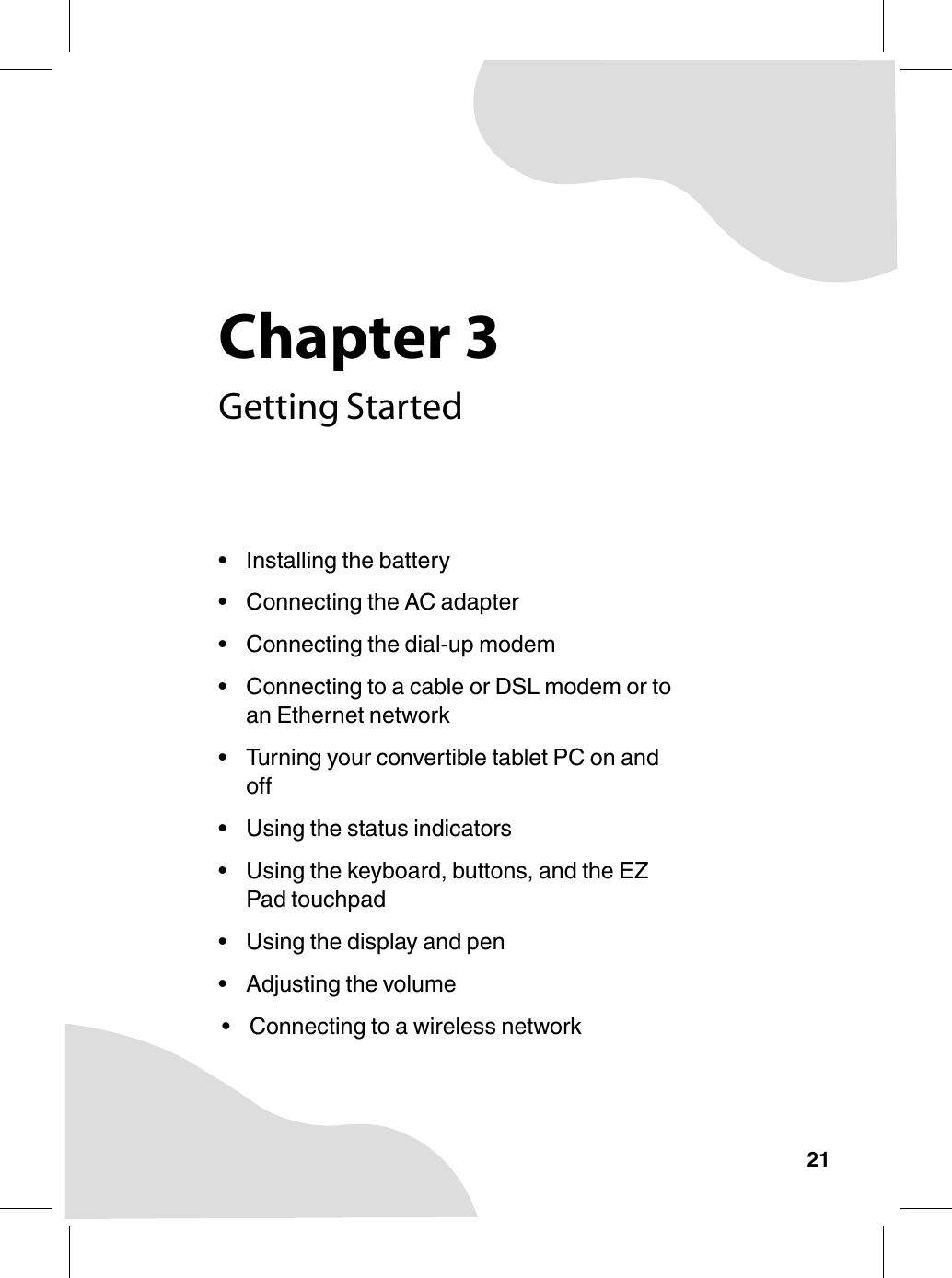 Chapter 321Getting Started• Installing the battery• Connecting the AC adapter• Connecting the dial-up modem• Connecting to a cable or DSL modem or to an Ethernet network• Turning your convertible tablet PC on and off• Using the status indicators• Using the keyboard, buttons, and the EZ Pad touchpad• Using the display and pen• Adjusting the volume• Connecting to a wireless network