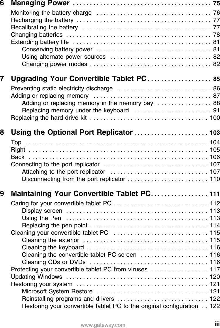 iiiwww.gateway.com6 Managing Power  . . . . . . . . . . . . . . . . . . . . . . . . . . . . . . . . . . . . . . . . .  75Monitoring the battery charge   . . . . . . . . . . . . . . . . . . . . . . . . . . . . . . . . . .  76Recharging the battery  . . . . . . . . . . . . . . . . . . . . . . . . . . . . . . . . . . . . . . . .  77Recalibrating the battery   . . . . . . . . . . . . . . . . . . . . . . . . . . . . . . . . . . . . . .  77Changing batteries  . . . . . . . . . . . . . . . . . . . . . . . . . . . . . . . . . . . . . . . . . . .  78Extending battery life   . . . . . . . . . . . . . . . . . . . . . . . . . . . . . . . . . . . . . . . . .  81Conserving battery power   . . . . . . . . . . . . . . . . . . . . . . . . . . . . . . . . . .  81Using alternate power sources   . . . . . . . . . . . . . . . . . . . . . . . . . . . . . .  82Changing power modes  . . . . . . . . . . . . . . . . . . . . . . . . . . . . . . . . . . . .  827 Upgrading Your Convertible Tablet PC . . . . . . . . . . . . . . . . . . .  85Preventing static electricity discharge   . . . . . . . . . . . . . . . . . . . . . . . . . . . .  86Adding or replacing memory   . . . . . . . . . . . . . . . . . . . . . . . . . . . . . . . . . . .  87Adding or replacing memory in the memory bay   . . . . . . . . . . . . . . . .  88Replacing memory under the keyboard   . . . . . . . . . . . . . . . . . . . . . . .  91Replacing the hard drive kit  . . . . . . . . . . . . . . . . . . . . . . . . . . . . . . . . . . .  1008 Using the Optional Port Replicator . . . . . . . . . . . . . . . . . . . . . .  103Top   . . . . . . . . . . . . . . . . . . . . . . . . . . . . . . . . . . . . . . . . . . . . . . . . . . . . . .  104Right  . . . . . . . . . . . . . . . . . . . . . . . . . . . . . . . . . . . . . . . . . . . . . . . . . . . . .  105Back   . . . . . . . . . . . . . . . . . . . . . . . . . . . . . . . . . . . . . . . . . . . . . . . . . . . . .  106Connecting to the port replicator  . . . . . . . . . . . . . . . . . . . . . . . . . . . . . . .  107Attaching to the port replicator   . . . . . . . . . . . . . . . . . . . . . . . . . . . . .  107Disconnecting from the port replicator . . . . . . . . . . . . . . . . . . . . . . . .  1109 Maintaining Your Convertible Tablet PC. . . . . . . . . . . . . . . . .  111Caring for your convertible tablet PC  . . . . . . . . . . . . . . . . . . . . . . . . . . . .  112Display screen  . . . . . . . . . . . . . . . . . . . . . . . . . . . . . . . . . . . . . . . . . .  113Using the Pen   . . . . . . . . . . . . . . . . . . . . . . . . . . . . . . . . . . . . . . . . . .  113Replacing the pen point  . . . . . . . . . . . . . . . . . . . . . . . . . . . . . . . . . . .  114Cleaning your convertible tablet PC   . . . . . . . . . . . . . . . . . . . . . . . . . . . .  115Cleaning the exterior  . . . . . . . . . . . . . . . . . . . . . . . . . . . . . . . . . . . . .  115Cleaning the keyboard  . . . . . . . . . . . . . . . . . . . . . . . . . . . . . . . . . . . .  116Cleaning the convertible tablet PC screen   . . . . . . . . . . . . . . . . . . . .  116Cleaning CDs or DVDs   . . . . . . . . . . . . . . . . . . . . . . . . . . . . . . . . . . .  116Protecting your convertible tablet PC from viruses  . . . . . . . . . . . . . . . . .  117Updating Windows  . . . . . . . . . . . . . . . . . . . . . . . . . . . . . . . . . . . . . . . . . .  120Restoring your system  . . . . . . . . . . . . . . . . . . . . . . . . . . . . . . . . . . . . . . .  121Microsoft System Restore  . . . . . . . . . . . . . . . . . . . . . . . . . . . . . . . . .  121Reinstalling programs and drivers  . . . . . . . . . . . . . . . . . . . . . . . . . . .  122Restoring your convertible tablet PC to the original configuration  . . 122