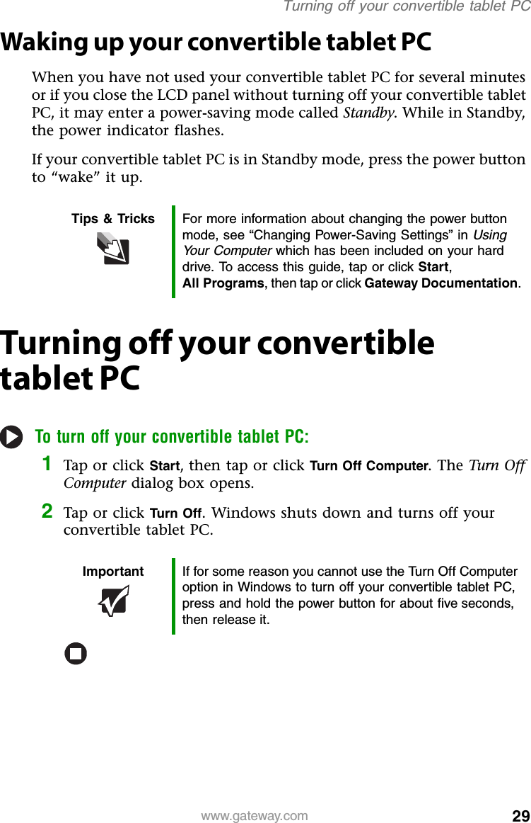 29www.gateway.comTurning off your convertible tablet PCWaking up your convertible tablet PCWhen you have not used your convertible tablet PC for several minutes or if you close the LCD panel without turning off your convertible tablet PC, it may enter a power-saving mode called Standby. While in Standby, the power indicator flashes.If your convertible tablet PC is in Standby mode, press the power button to “wake” it up.Turning off your convertible tablet PCTo turn off your convertible tablet PC:1Tap or click Start, then tap or click Turn Off Computer. The Turn Off Computer dialog box opens.2Tap or click Turn Off. Windows shuts down and turns off your convertible tablet PC.Tips &amp; Tricks For more information about changing the power button mode, see “Changing Power-Saving Settings” in Using Your Computer which has been included on your hard drive. To access this guide, tap or click Start, All Programs, then tap or click Gateway Documentation.Important If for some reason you cannot use the Turn Off Computer option in Windows to turn off your convertible tablet PC, press and hold the power button for about five seconds, then release it.