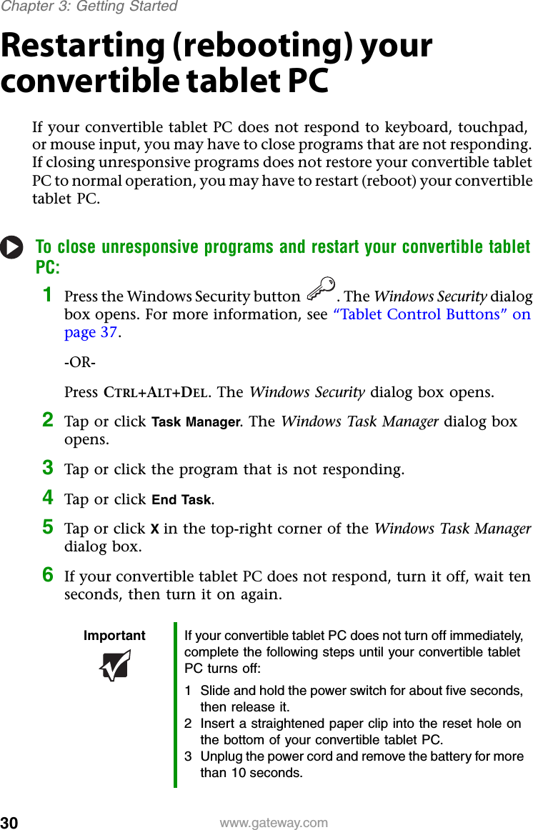 30 www.gateway.comChapter 3: Getting StartedRestarting (rebooting) your convertible tablet PCIf your convertible tablet PC does not respond to keyboard, touchpad, or mouse input, you may have to close programs that are not responding. If closing unresponsive programs does not restore your convertible tablet PC to normal operation, you may have to restart (reboot) your convertible tablet PC.To close unresponsive programs and restart your convertible tablet PC:1Press the Windows Security button . The Windows Security dialog box opens. For more information, see “Tablet Control Buttons” on page 37.-OR-Press CTRL+ALT+DEL. The Windows Security dialog box opens.2Tap or click Task Manager. The Windows Task Manager dialog box opens.3Tap or click the program that is not responding.4Tap or click End Task.5Tap or click X in the top-right corner of the Windows Task Manager dialog box.6If your convertible tablet PC does not respond, turn it off, wait ten seconds, then turn it on again.Important If your convertible tablet PC does not turn off immediately, complete the following steps until your convertible tablet PC turns off:1 Slide and hold the power switch for about five seconds, then release it.2 Insert a straightened paper clip into the reset hole on the bottom of your convertible tablet PC.3 Unplug the power cord and remove the battery for more than 10 seconds.