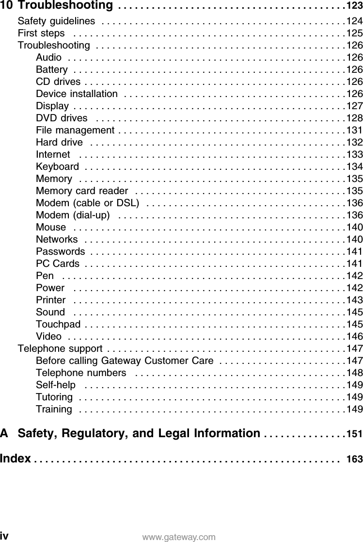 iv www.gateway.com10 Troubleshooting  . . . . . . . . . . . . . . . . . . . . . . . . . . . . . . . . . . . . . . . . .123Safety guidelines  . . . . . . . . . . . . . . . . . . . . . . . . . . . . . . . . . . . . . . . . . . . .124First steps   . . . . . . . . . . . . . . . . . . . . . . . . . . . . . . . . . . . . . . . . . . . . . . . . .125Troubleshooting  . . . . . . . . . . . . . . . . . . . . . . . . . . . . . . . . . . . . . . . . . . . . .126Audio  . . . . . . . . . . . . . . . . . . . . . . . . . . . . . . . . . . . . . . . . . . . . . . . . . .126Battery  . . . . . . . . . . . . . . . . . . . . . . . . . . . . . . . . . . . . . . . . . . . . . . . . .126CD drives . . . . . . . . . . . . . . . . . . . . . . . . . . . . . . . . . . . . . . . . . . . . . . .126Device installation  . . . . . . . . . . . . . . . . . . . . . . . . . . . . . . . . . . . . . . . .126Display  . . . . . . . . . . . . . . . . . . . . . . . . . . . . . . . . . . . . . . . . . . . . . . . . .127DVD drives   . . . . . . . . . . . . . . . . . . . . . . . . . . . . . . . . . . . . . . . . . . . . .128File management . . . . . . . . . . . . . . . . . . . . . . . . . . . . . . . . . . . . . . . . .131Hard drive   . . . . . . . . . . . . . . . . . . . . . . . . . . . . . . . . . . . . . . . . . . . . . .132Internet   . . . . . . . . . . . . . . . . . . . . . . . . . . . . . . . . . . . . . . . . . . . . . . . .133Keyboard  . . . . . . . . . . . . . . . . . . . . . . . . . . . . . . . . . . . . . . . . . . . . . . .134Memory  . . . . . . . . . . . . . . . . . . . . . . . . . . . . . . . . . . . . . . . . . . . . . . . .135Memory card reader   . . . . . . . . . . . . . . . . . . . . . . . . . . . . . . . . . . . . . .135Modem (cable or DSL)  . . . . . . . . . . . . . . . . . . . . . . . . . . . . . . . . . . . .136Modem (dial-up)   . . . . . . . . . . . . . . . . . . . . . . . . . . . . . . . . . . . . . . . . .136Mouse   . . . . . . . . . . . . . . . . . . . . . . . . . . . . . . . . . . . . . . . . . . . . . . . . .140Networks  . . . . . . . . . . . . . . . . . . . . . . . . . . . . . . . . . . . . . . . . . . . . . . .140Passwords  . . . . . . . . . . . . . . . . . . . . . . . . . . . . . . . . . . . . . . . . . . . . . .141PC Cards  . . . . . . . . . . . . . . . . . . . . . . . . . . . . . . . . . . . . . . . . . . . . . . .141Pen   . . . . . . . . . . . . . . . . . . . . . . . . . . . . . . . . . . . . . . . . . . . . . . . . . . .142Power   . . . . . . . . . . . . . . . . . . . . . . . . . . . . . . . . . . . . . . . . . . . . . . . . .142Printer   . . . . . . . . . . . . . . . . . . . . . . . . . . . . . . . . . . . . . . . . . . . . . . . . .143Sound   . . . . . . . . . . . . . . . . . . . . . . . . . . . . . . . . . . . . . . . . . . . . . . . . .145Touchpad  . . . . . . . . . . . . . . . . . . . . . . . . . . . . . . . . . . . . . . . . . . . . . . .145Video  . . . . . . . . . . . . . . . . . . . . . . . . . . . . . . . . . . . . . . . . . . . . . . . . . .146Telephone support  . . . . . . . . . . . . . . . . . . . . . . . . . . . . . . . . . . . . . . . . . . .147Before calling Gateway Customer Care  . . . . . . . . . . . . . . . . . . . . . . .147Telephone numbers   . . . . . . . . . . . . . . . . . . . . . . . . . . . . . . . . . . . . . .148Self-help   . . . . . . . . . . . . . . . . . . . . . . . . . . . . . . . . . . . . . . . . . . . . . . .149Tutoring  . . . . . . . . . . . . . . . . . . . . . . . . . . . . . . . . . . . . . . . . . . . . . . . .149Training  . . . . . . . . . . . . . . . . . . . . . . . . . . . . . . . . . . . . . . . . . . . . . . . .149A Safety, Regulatory, and Legal Information . . . . . . . . . . . . . . .151Index . . . . . . . . . . . . . . . . . . . . . . . . . . . . . . . . . . . . . . . . . . . . . . . . . . . . . . .  163