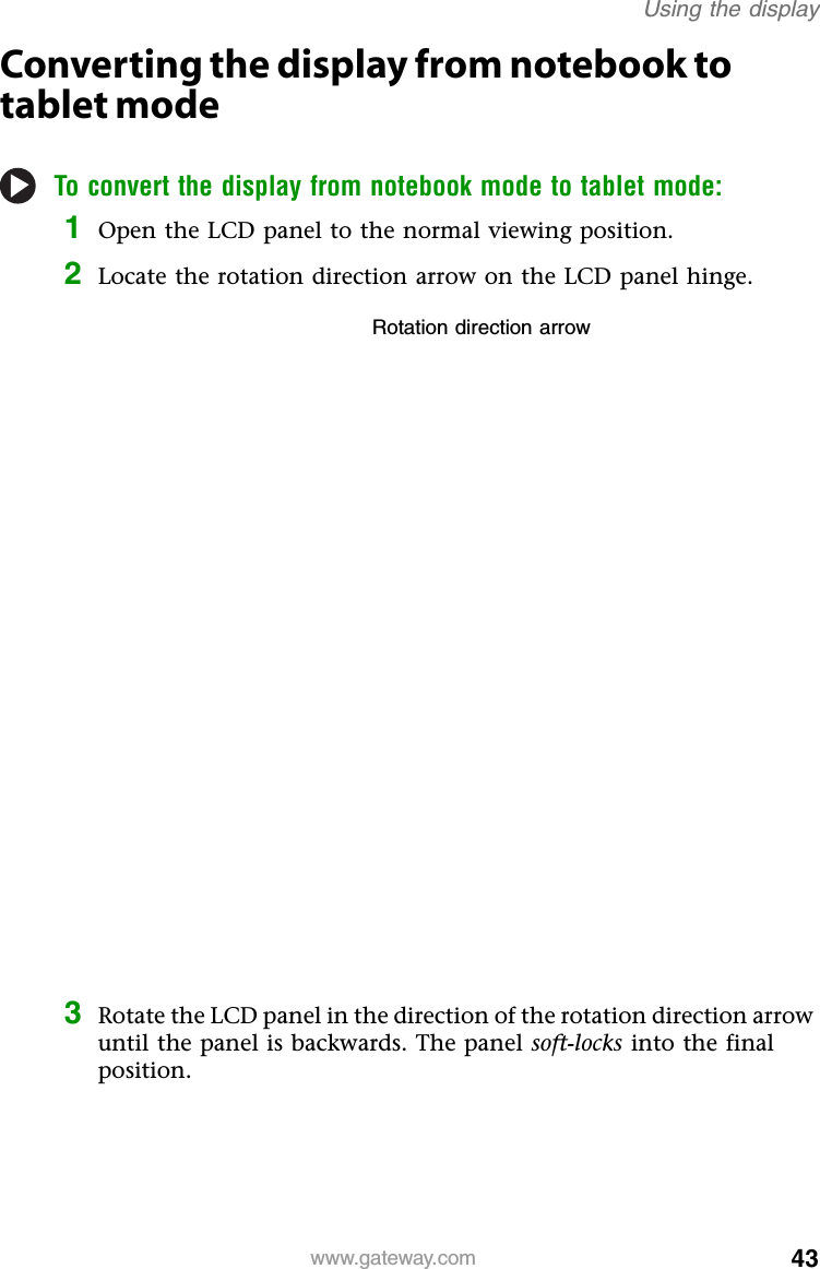 43www.gateway.comUsing the displayConverting the display from notebook to tablet modeTo convert the display from notebook mode to tablet mode:1Open the LCD panel to the normal viewing position.2Locate the rotation direction arrow on the LCD panel hinge.3Rotate the LCD panel in the direction of the rotation direction arrow until the panel is backwards. The panel soft-locks into the final position.Rotation direction arrow