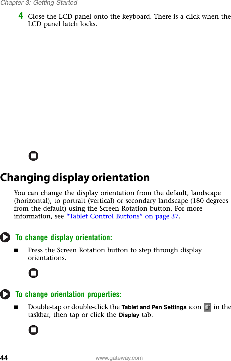 44 www.gateway.comChapter 3: Getting Started4Close the LCD panel onto the keyboard. There is a click when the LCD panel latch locks.Changing display orientationYou can change the display orientation from the default, landscape (horizontal), to portrait (vertical) or secondary landscape (180 degrees from the default) using the Screen Rotation button. For more information, see “Tablet Control Buttons” on page 37.To change display orientation:■Press the Screen Rotation button to step through display orientations.To change orientation properties:■Double-tap or double-click the Tablet and Pen Settings icon   in the taskbar, then tap or click the Display tab.