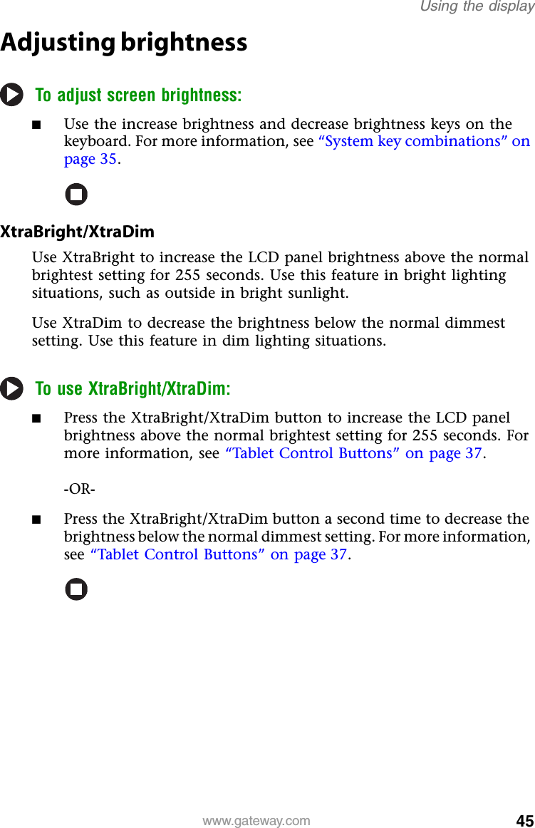 45www.gateway.comUsing the displayAdjusting brightnessTo adjust screen brightness:■Use the increase brightness and decrease brightness keys on the keyboard. For more information, see “System key combinations” on page 35.XtraBright/XtraDimUse XtraBright to increase the LCD panel brightness above the normal brightest setting for 255 seconds. Use this feature in bright lighting situations, such as outside in bright sunlight.Use XtraDim to decrease the brightness below the normal dimmest setting. Use this feature in dim lighting situations.To use XtraBright/XtraDim:■Press the XtraBright/XtraDim button to increase the LCD panel brightness above the normal brightest setting for 255 seconds. For more information, see “Tablet Control Buttons” on page 37.-OR-■Press the XtraBright/XtraDim button a second time to decrease the brightness below the normal dimmest setting. For more information, see “Tablet Control Buttons” on page 37.