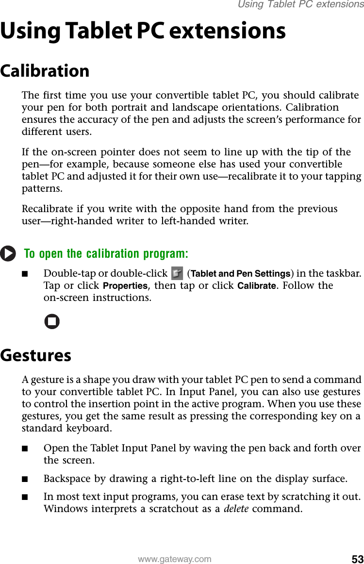 53www.gateway.comUsing Tablet PC extensionsUsing Tablet PC extensionsCalibrationThe first time you use your convertible tablet PC, you should calibrate your pen for both portrait and landscape orientations. Calibration ensures the accuracy of the pen and adjusts the screen’s performance for different users.If the on-screen pointer does not seem to line up with the tip of the pen—for example, because someone else has used your convertible tablet PC and adjusted it for their own use—recalibrate it to your tapping patterns.Recalibrate if you write with the opposite hand from the previous user—right-handed writer to left-handed writer.To open the calibration program:■Double-tap or double-click   (Tablet and Pen Settings) in the taskbar. Tap or click Properties, then tap or click Calibrate. Follow the on-screen instructions.GesturesA gesture is a shape you draw with your tablet PC pen to send a command to your convertible tablet PC. In Input Panel, you can also use gestures to control the insertion point in the active program. When you use these gestures, you get the same result as pressing the corresponding key on a standard keyboard.■Open the Tablet Input Panel by waving the pen back and forth over the screen.■Backspace by drawing a right-to-left line on the display surface.■In most text input programs, you can erase text by scratching it out. Windows interprets a scratchout as a delete command.