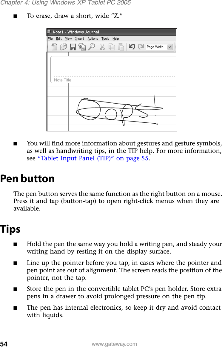 54 www.gateway.comChapter 4: Using Windows XP Tablet PC 2005■To erase, draw a short, wide “Z.”■You will find more information about gestures and gesture symbols, as well as handwriting tips, in the TIP help. For more information, see “Tablet Input Panel (TIP)” on page 55.Pen buttonThe pen button serves the same function as the right button on a mouse. Press it and tap (button-tap) to open right-click menus when they are available.Tips■Hold the pen the same way you hold a writing pen, and steady your writing hand by resting it on the display surface.■Line up the pointer before you tap, in cases where the pointer and pen point are out of alignment. The screen reads the position of the pointer, not the tap. ■Store the pen in the convertible tablet PC’s pen holder. Store extra pens in a drawer to avoid prolonged pressure on the pen tip. ■The pen has internal electronics, so keep it dry and avoid contact with liquids.