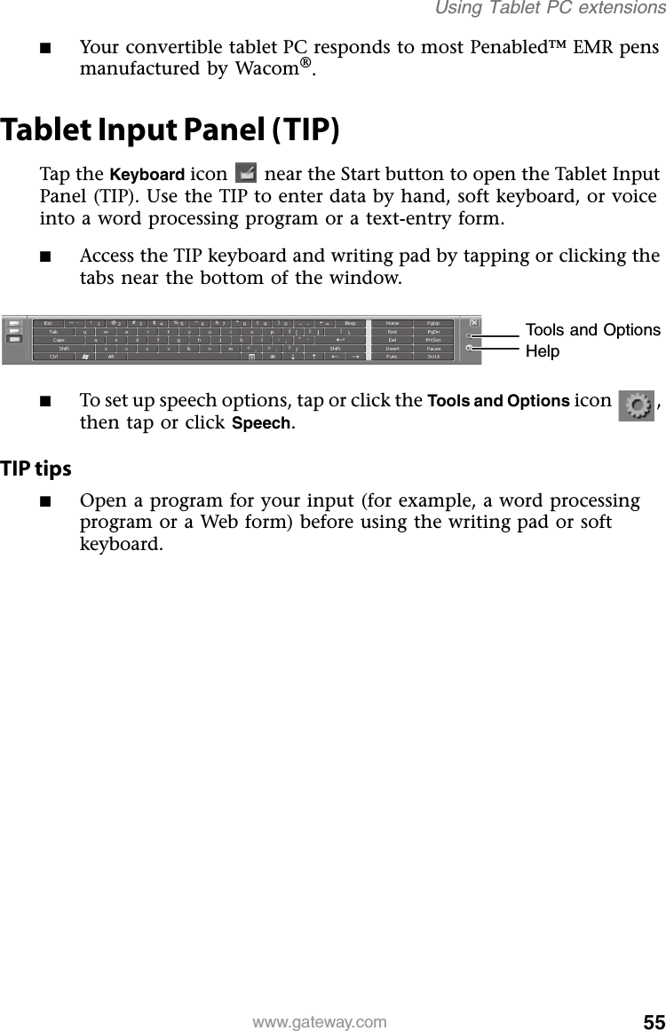 55www.gateway.comUsing Tablet PC extensions■Your convertible tablet PC responds to most Penabled™ EMR pens manufactured by Wacom®.Tablet Input Panel (TIP)Tap the Keyboard icon  near the Start button to open the Tablet Input Panel (TIP). Use the TIP to enter data by hand, soft keyboard, or voice into a word processing program or a text-entry form.■Access the TIP keyboard and writing pad by tapping or clicking the tabs near the bottom of the window.■To set up speech options, tap or click the Tools and Options icon , then tap or click Speech.TIP tips■Open a program for your input (for example, a word processing program or a Web form) before using the writing pad or soft keyboard.Tools and OptionsHelp