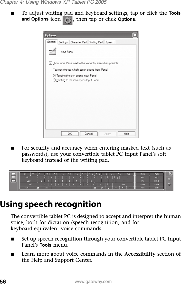 56 www.gateway.comChapter 4: Using Windows XP Tablet PC 2005■To adjust writing pad and keyboard settings, tap or click the Tools and Options icon , then tap or click Options.■For security and accuracy when entering masked text (such as passwords), use your convertible tablet PC Input Panel’s soft keyboard instead of the writing pad.Using speech recognitionThe convertible tablet PC is designed to accept and interpret the human voice, both for dictation (speech recognition) and for keyboard-equivalent voice commands.■Set up speech recognition through your convertible tablet PC Input Panel’s Tools menu.■Learn more about voice commands in the Accessibility section of the Help and Support Center.