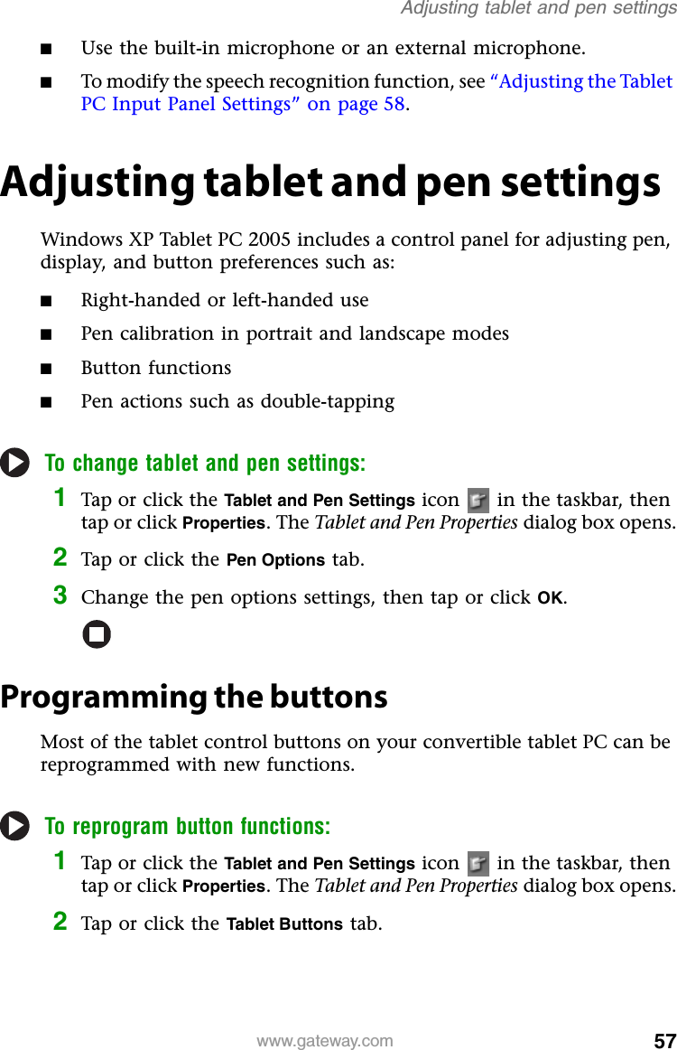 57www.gateway.comAdjusting tablet and pen settings■Use the built-in microphone or an external microphone.■To modify the speech recognition function, see “Adjusting the Tablet PC Input Panel Settings” on page 58.Adjusting tablet and pen settingsWindows XP Tablet PC 2005 includes a control panel for adjusting pen, display, and button preferences such as:■Right-handed or left-handed use■Pen calibration in portrait and landscape modes■Button functions■Pen actions such as double-tappingTo change tablet and pen settings:1Tap or click the Tablet and Pen Settings icon   in the taskbar, then tap or click Properties. The Tablet and Pen Properties dialog box opens.2Tap or click the Pen Options tab.3Change the pen options settings, then tap or click OK.Programming the buttonsMost of the tablet control buttons on your convertible tablet PC can be reprogrammed with new functions.To reprogram button functions:1Tap or click the Tablet and Pen Settings icon   in the taskbar, then tap or click Properties. The Tablet and Pen Properties dialog box opens.2Tap or click the Tablet Buttons tab.