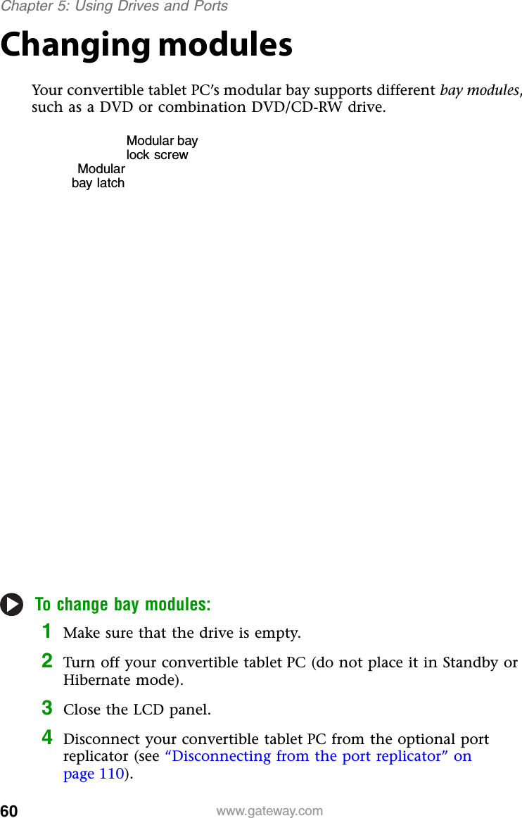 60 www.gateway.comChapter 5: Using Drives and PortsChanging modulesYour convertible tablet PC’s modular bay supports different bay modules, such as a DVD or combination DVD/CD-RW drive.To change bay modules:1Make sure that the drive is empty.2Turn off your convertible tablet PC (do not place it in Standby or Hibernate mode).3Close the LCD panel.4Disconnect your convertible tablet PC from the optional port replicator (see “Disconnecting from the port replicator” on page 110).Modular bay lock screwModularbay latch