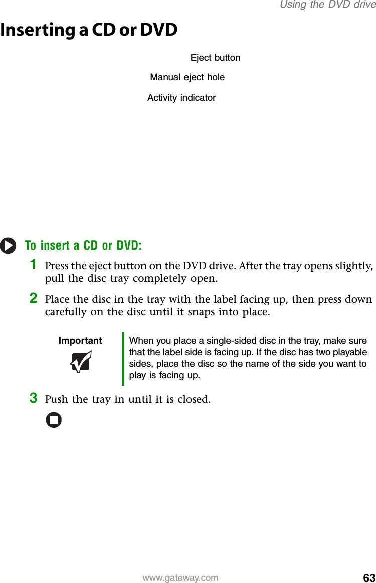 63www.gateway.comUsing the DVD driveInserting a CD or DVDTo insert a CD or DVD:1Press the eject button on the DVD drive. After the tray opens slightly, pull the disc tray completely open.2Place the disc in the tray with the label facing up, then press down carefully on the disc until it snaps into place.3Push the tray in until it is closed.Important When you place a single-sided disc in the tray, make sure that the label side is facing up. If the disc has two playable sides, place the disc so the name of the side you want to play is facing up.Activity indicatorManual eject holeEject button