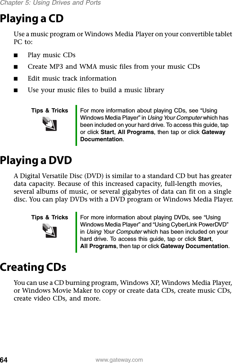 64 www.gateway.comChapter 5: Using Drives and PortsPlaying a CDUse a music program or Windows Media Player on your convertible tablet PC to:■Play music CDs■Create MP3 and WMA music files from your music CDs■Edit music track information■Use your music files to build a music libraryPlaying a DVDA Digital Versatile Disc (DVD) is similar to a standard CD but has greater data capacity. Because of this increased capacity, full-length movies, several albums of music, or several gigabytes of data can fit on a single disc. You can play DVDs with a DVD program or Windows Media Player.Creating CDsYou can use a CD burning program, Windows XP, Windows Media Player, or Windows Movie Maker to copy or create data CDs, create music CDs, create video CDs, and more.Tips &amp; Tricks For more information about playing CDs, see “Using Windows Media Player” in Using Your Computer which has been included on your hard drive. To access this guide, tap or click Start, All Programs, then tap or click Gateway Documentation.Tips &amp; Tricks For more information about playing DVDs, see “Using Windows Media Player” and “Using CyberLink PowerDVD” in Using Your Computer which has been included on your hard drive. To access this guide, tap or click Start, All Programs, then tap or click Gateway Documentation.