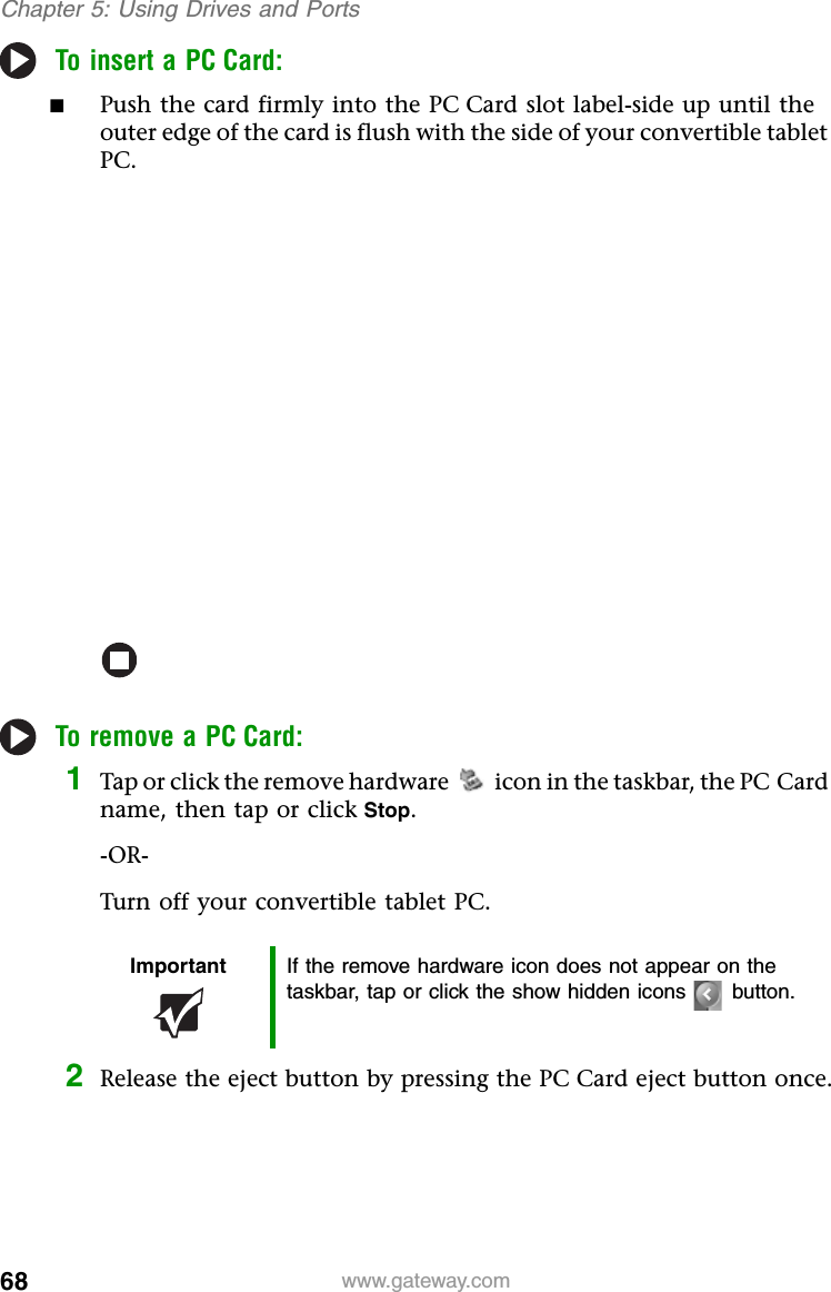 68 www.gateway.comChapter 5: Using Drives and PortsTo insert a PC Card:■Push the card firmly into the PC Card slot label-side up until the outer edge of the card is flush with the side of your convertible tablet PC.To remove a PC Card:1Tap or click the remove hardware icon in the taskbar, the PC Card name, then tap or click Stop.-OR-Turn off your convertible tablet PC.2Release the eject button by pressing the PC Card eject button once.Important If the remove hardware icon does not appear on the taskbar, tap or click the show hidden icons button.