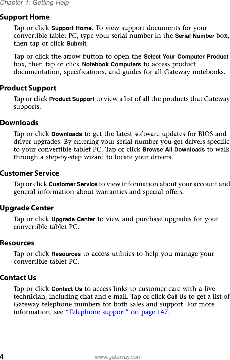 4www.gateway.comChapter 1: Getting HelpSupport HomeTap or click Support Home. To view support documents for your convertible tablet PC, type your serial number in the Serial Number box, then tap or click Submit.Tap or click the arrow button to open the Select Your Computer Product box, then tap or click Notebook Computers to access product documentation, specifications, and guides for all Gateway notebooks.Product SupportTap or click Product Support to view a list of all the products that Gateway supports.DownloadsTap or click Downloads to get the latest software updates for BIOS and driver upgrades. By entering your serial number you get drivers specific to your convertible tablet PC. Tap or click Browse All Downloads to walk through a step-by-step wizard to locate your drivers.Customer ServiceTap or click Customer Service to view information about your account and general information about warranties and special offers.Upgrade CenterTap or click Upgrade Center to view and purchase upgrades for your convertible tablet PC.ResourcesTap or click Resources to access utilities to help you manage your convertible tablet PC.Contact UsTap or click Contact Us to access links to customer care with a live technician, including chat and e-mail. Tap or click Call Us to get a list of Gateway telephone numbers for both sales and support. For more information, see “Telephone support” on page 147.