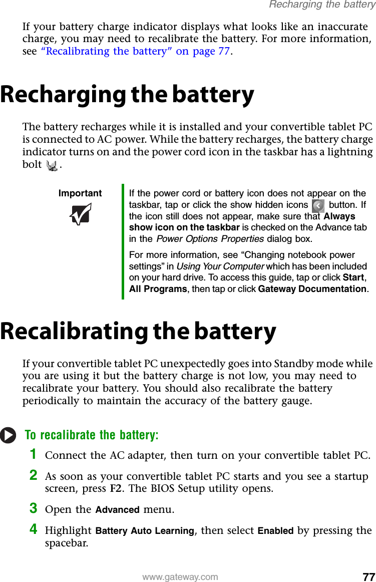 77www.gateway.comRecharging the batteryIf your battery charge indicator displays what looks like an inaccurate charge, you may need to recalibrate the battery. For more information, see “Recalibrating the battery” on page 77.Recharging the batteryThe battery recharges while it is installed and your convertible tablet PC is connected to AC power. While the battery recharges, the battery charge indicator turns on and the power cord icon in the taskbar has a lightning bolt .Recalibrating the batteryIf your convertible tablet PC unexpectedly goes into Standby mode while you are using it but the battery charge is not low, you may need to recalibrate your battery. You should also recalibrate the battery periodically to maintain the accuracy of the battery gauge.To recalibrate the battery:1Connect the AC adapter, then turn on your convertible tablet PC.2As soon as your convertible tablet PC starts and you see a startup screen, press F2. The BIOS Setup utility opens.3Open the Advanced menu.4Highlight Battery Auto Learning, then select Enabled by pressing the spacebar.Important If the power cord or battery icon does not appear on the taskbar, tap or click the show hidden icons button. If the icon still does not appear, make sure that Always show icon on the taskbar is checked on the Advance tab in the Power Options Properties dialog box.For more information, see “Changing notebook power settings” in Using Your Computer which has been included on your hard drive. To access this guide, tap or click Start, All Programs, then tap or click Gateway Documentation.