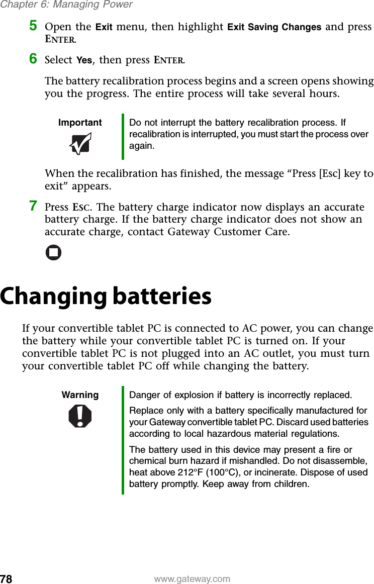 78 www.gateway.comChapter 6: Managing Power5Open the Exit menu, then highlight Exit Saving Changes and press ENTER.6Select Yes, then press ENTER.The battery recalibration process begins and a screen opens showing you the progress. The entire process will take several hours.When the recalibration has finished, the message “Press [Esc] key to exit” appears.7Press ESC. The battery charge indicator now displays an accurate battery charge. If the battery charge indicator does not show an accurate charge, contact Gateway Customer Care.Changing batteriesIf your convertible tablet PC is connected to AC power, you can change the battery while your convertible tablet PC is turned on. If your convertible tablet PC is not plugged into an AC outlet, you must turn your convertible tablet PC off while changing the battery.Important Do not interrupt the battery recalibration process. If recalibration is interrupted, you must start the process over again.Warning Danger of explosion if battery is incorrectly replaced.Replace only with a battery specifically manufactured for your Gateway convertible tablet PC. Discard used batteries according to local hazardous material regulations.The battery used in this device may present a fire or chemical burn hazard if mishandled. Do not disassemble, heat above 212°F (100°C), or incinerate. Dispose of used battery promptly. Keep away from children.