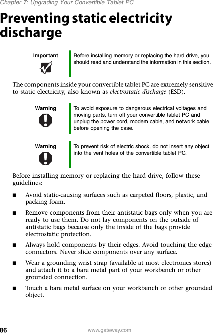 86 www.gateway.comChapter 7: Upgrading Your Convertible Tablet PCPreventing static electricity dischargeThe components inside your convertible tablet PC are extremely sensitive to static electricity, also known as electrostatic discharge (ESD).Before installing memory or replacing the hard drive, follow these guidelines:■Avoid static-causing surfaces such as carpeted floors, plastic, and packing foam.■Remove components from their antistatic bags only when you are ready to use them. Do not lay components on the outside of antistatic bags because only the inside of the bags provide electrostatic protection.■Always hold components by their edges. Avoid touching the edge connectors. Never slide components over any surface.■Wear a grounding wrist strap (available at most electronics stores) and attach it to a bare metal part of your workbench or other grounded connection.■Touch a bare metal surface on your workbench or other grounded object.Important Before installing memory or replacing the hard drive, you should read and understand the information in this section.Warning To avoid exposure to dangerous electrical voltages and moving parts, turn off your convertible tablet PC and unplug the power cord, modem cable, and network cable before opening the case.Warning To prevent risk of electric shock, do not insert any object into the vent holes of the convertible tablet PC.