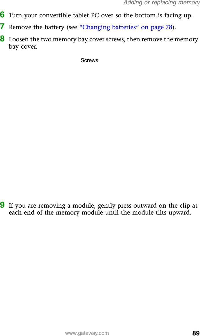 89www.gateway.comAdding or replacing memory6Turn your convertible tablet PC over so the bottom is facing up.7Remove the battery (see “Changing batteries” on page 78).8Loosen the two memory bay cover screws, then remove the memory bay cover.9If you are removing a module, gently press outward on the clip at each end of the memory module until the module tilts upward.Screws